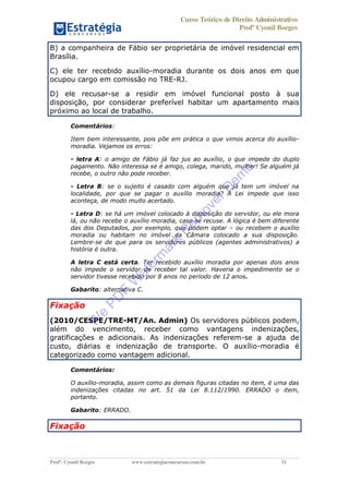 Curso Teórico de Direito Administrativo
Profº Cyonil Borges
Profº. Cyonil Borges www.estrategiaconcursos.com.br 31
B) a companheira de Fábio ser proprietária de imóvel residencial em
Brasília.
C) ele ter recebido auxílio-moradia durante os dois anos em que
ocupou cargo em comissão no TRE-RJ.
D) ele recusar-se a residir em imóvel funcional posto à sua
disposição, por considerar preferível habitar um apartamento mais
próximo ao local de trabalho.
Comentários:
Item bem interessante, pois põe em prática o que vimos acerca do auxílio-
moradia. Vejamos os erros:
- letra A: o amigo de Fábio já faz jus ao auxílio, o que impede do duplo
pagamento. Não interessa se é amigo, colega, marido, mulher! Se alguém já
recebe, o outro não pode receber.
- Letra B: se o sujeito é casado com alguém que já tem um imóvel na
localidade, por que se pagar o auxílio moradia? A Lei impede que isso
aconteça, de modo muito acertado.
- Letra D: se há um imóvel colocado à disposição do servidor, ou ele mora
lá, ou não recebe o auxílio moradia, caso se recuse. A lógica é bem diferente
das dos Deputados, por exemplo, que podem optar ou recebem o auxílio
moradia ou habitam no imóvel da Câmara colocado a sua disposição.
Lembre-se de que para os servidores públicos (agentes administrativos) a
história é outra.
A letra C está certa. Ter recebido auxílio moradia por apenas dois anos
não impede o servidor de receber tal valor. Haveria o impedimento se o
servidor tivesse recebido por 8 anos no período de 12 anos.
Gabarito: alternativa C.
Fixação
(2010/CESPE/TRE-MT/An. Admin) Os servidores públicos podem,
além do vencimento, receber como vantagens indenizações,
gratificações e adicionais. As indenizações referem-se a ajuda de
custo, diárias e indenização de transporte. O auxílio-moradia é
categorizado como vantagem adicional.
Comentários:
O auxílio-moradia, assim como as demais figuras citadas no item, é uma das
indenizações citadas no art. 51 da Lei 8.112/1990. ERRADO o item,
portanto.
Gabarito: ERRADO.
Fixação
W
e
PD
F
W
aterm
ark
R
em
overD
em
o
 