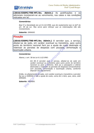 Curso Teórico de Direito Administrativo
Profº Cyonil Borges
Profº. Cyonil Borges www.estrategiaconcursos.com.br 32
(2010/CESPE/TRE-MT/An. Admin.) As gratificações e os
adicionais incorporam-se ao vencimento, nos casos e nas condições
indicados em lei.
Comentários:
Boa! É a literalidade da Lei 8.112/1990, que diz exatamente isso no §2º do
art. 49 da Lei. Mas serve para reforçar que as indenizações não são
incorporáveis.
Gabarito: ERRADO.
Fixação
(2010/CESPE/TRE-MT/An. Admin.) O servidor que, a serviço,
afastar-se da sede, em caráter eventual ou transitório, para outro
ponto do território nacional fará jus a ajuda de custo destinada a
indenizar as parcelas de despesas com pousada, alimentação e
locomoção urbana.
Comentários:
Abaixo, o art. 58 da Lei 8.112/1990:
Art. 58. O servidor que, a serviço, afastar-se da sede em
caráter eventual ou transitório para outro ponto do território
nacional ou para o exterior, fará jus a passagens e diárias
destinadas a indenizar as parcelas de despesas extraordinárias
com pousada, alimentação e locomoção urbana, conforme
dispuser em regulamento.
Então, no afastamento da sede, com caráter eventual e transitório o servidor
faz jus a DIÁRIAS e não a ajuda de custo, como diz o item, que, claro, está
ERRADO.
Gabarito: ERRADO.
W
e
PD
F
W
aterm
ark
R
em
overD
em
o
 