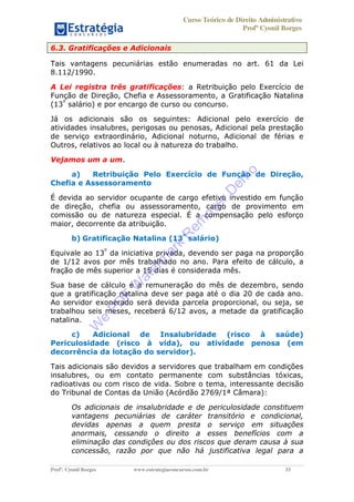Curso Teórico de Direito Administrativo
Profº Cyonil Borges
Profº. Cyonil Borges www.estrategiaconcursos.com.br 33
6.3. Gratificações e Adicionais
Tais vantagens pecuniárias estão enumeradas no art. 61 da Lei
8.112/1990.
A Lei registra três gratificações: a Retribuição pelo Exercício de
Função de Direção, Chefia e Assessoramento, a Gratificação Natalina
(13º
salário) e por encargo de curso ou concurso.
Já os adicionais são os seguintes: Adicional pelo exercício de
atividades insalubres, perigosas ou penosas, Adicional pela prestação
de serviço extraordinário, Adicional noturno, Adicional de férias e
Outros, relativos ao local ou à natureza do trabalho.
Vejamos um a um.
a) Retribuição Pelo Exercício de Função de Direção,
Chefia e Assessoramento
É devida ao servidor ocupante de cargo efetivo investido em função
de direção, chefia ou assessoramento, cargo de provimento em
comissão ou de natureza especial. É a compensação pelo esforço
maior, decorrente da atribuição.
b) Gratificação Natalina (13º
salário)
Equivale ao 13º
da iniciativa privada, devendo ser paga na proporção
de 1/12 avos por mês trabalhado no ano. Para efeito de cálculo, a
fração de mês superior a 15 dias é considerada mês.
Sua base de cálculo é a remuneração do mês de dezembro, sendo
que a gratificação natalina deve ser paga até o dia 20 de cada ano.
Ao servidor exonerado será devida parcela proporcional, ou seja, se
trabalhou seis meses, receberá 6/12 avos, a metade da gratificação
natalina.
c) Adicional de Insalubridade (risco à saúde)
Periculosidade (risco à vida), ou atividade penosa (em
decorrência da lotação do servidor).
Tais adicionais são devidos a servidores que trabalham em condições
insalubres, ou em contato permanente com substâncias tóxicas,
radioativas ou com risco de vida. Sobre o tema, interessante decisão
do Tribunal de Contas da União (Acórdão 2769/1ª Câmara):
Os adicionais de insalubridade e de periculosidade constituem
vantagens pecuniárias de caráter transitório e condicional,
devidas apenas a quem presta o serviço em situações
anormais, cessando o direito a esses benefícios com a
eliminação das condições ou dos riscos que deram causa à sua
concessão, razão por que não há justificativa legal para a
W
e
PD
F
W
aterm
ark
R
em
overD
em
o
 