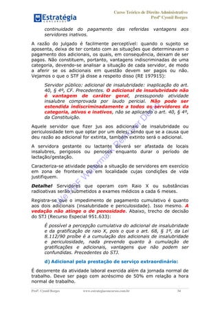 Curso Teórico de Direito Administrativo
Profº Cyonil Borges
Profº. Cyonil Borges www.estrategiaconcursos.com.br 34
continuidade do pagamento das referidas vantagens aos
servidores inativos.
A razão do julgado é facilmente perceptível: quando o sujeito se
aposenta, deixa de ter contato com as situações que determinavam o
pagamento dos adicionais, os quais, em consequência, deixam de ser
pagos. Não constituem, portanto, vantagens indiscriminadas de uma
categoria, devendo-se analisar a situação de cada servidor, de modo
a aferir se os adicionais em questão devem ser pagos ou não.
Vejamos o que o STF já disse a respeito disso (RE 197915):
Servidor público: adicional de insalubridade: inaplicação do art.
40, § 4º, CF. Precedentes. O adicional de insalubridade não
é vantagem de caráter geral, pressupondo atividade
insalubre comprovada por laudo pericial. Não pode ser
estendida indiscriminadamente a todos os servidores da
categoria, ativos e inativos, não se aplicando o art. 40, § 4º,
da Constituição.
Aquele servidor que fizer jus aos adicionais de insalubridade ou
periculosidade tem que optar por um deles, sendo que se a causa que
deu razão ao adicional for extinta, também extinto será o adicional.
A servidora gestante ou lactante deverá ser afastada de locais
insalubres, perigosos ou penosos enquanto durar o período de
lactação/gestação.
Caracteriza-se atividade penosa a situação de servidores em exercício
em zona de fronteira ou em localidade cujas condições de vida
justifiquem.
Detalhe! Servidores que operam com Raio X ou substâncias
radioativas serão submetidos a exames médicos a cada 6 meses.
Registra-se que o impedimento de pagamento cumulativo é quanto
aos dois adicionais (insalubridade e periculosidade). Isso mesmo. A
vedação não atinge o de penosidade. Abaixo, trecho de decisão
do STJ (Recurso Especial 951.633):
É possível a percepção cumulativa do adicional de insalubridade
e da gratificação de raio X, pois o que o art. 68, § 1º, da Lei
8.112/90 proíbe é a cumulação dos adicionais de insalubridade
e periculosidade, nada prevendo quanto à cumulação de
gratificações e adicionais, vantagens que não podem ser
confundidas. Precedentes do STJ.
d) Adicional pela prestação de serviço extraordinário:
É decorrente da atividade laboral exercida além da jornada normal de
trabalho. Deve ser pago com acréscimo de 50% em relação a hora
normal de trabalho.
W
e
PD
F
W
aterm
ark
R
em
overD
em
o
 