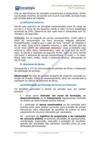 Curso Teórico de Direito Administrativo
Profº Cyonil Borges
Profº. Cyonil Borges www.estrategiaconcursos.com.br 35
Visa ao atendimento de situações excepcionais e temporárias, sendo
sua duração máxima, de acordo com a Lei 8.112/1990, de duas horas
por jornada diária de trabalho.
e) Adicional noturno:
Devido pelo exercício de atividade compreendida entre 22 horas de
um dia e 5 horas do dia seguinte, sendo o valor da hora trabalhada
acrescida de 25%. Observe-se que cada hora é computada com 52
minutos e 30 segundos
ATENÇÃO: em se tratando de serviço extraordinário, incide sobre o
valor da remuneração da hora acrescida daquele adicional.
Exemplificando: imagina o é
de 10 reais. Caso ocorra trabalho noturno, o valor da hora será de
12,50 reais (25% de adicional noturno). Caso o trabalho seja
noturno e, além disso, extraordinário, valor da hora será de 18,75
reais. O cálculo é realizado da seguinte forma: valor da hora normal
(10 reais) + adicional do serviço extraordinário (5 reais) = 15 reais.
Sobre esse valor, então, incide o adicional noturno, alcançando os
18,75 reais.
f) Adicional de férias:
Corresponde a 1/3 da remuneração do período de férias e independe
de solicitação do servidor.
Observação! No caso do servidor ocupante de cargo em comissão ou
função de direção, chefia ou assessoramento, deve ser considerada a
vantagem no cálculo do adicional de férias.
g) Gratificação por Encargo de Curso ou Concurso
Tal benefício pecuniário é devido ao servidor que, em caráter
eventual:
I - atuar como instrutor em curso de formação, de
desenvolvimento ou de treinamento regularmente instituído
no âmbito da administração pública federal;
II - participar de banca examinadora ou de comissão para
exames orais, para análise curricular, para correção de provas
discursivas, para elaboração de questões de provas ou para
julgamento de recursos intentados por candidatos;
III - participar da logística de preparação e de realização
de concurso público envolvendo atividades de planejamento,
coordenação, supervisão, execução e avaliação de resultado,
quando tais atividades não estiverem incluídas entre as suas
atribuições permanentes;
W
e
PD
F
W
aterm
ark
R
em
overD
em
o
 