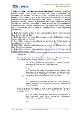 Curso Teórico de Direito Administrativo
Profº Cyonil Borges
Profº. Cyonil Borges www.estrategiaconcursos.com.br 37
(2012/FCC/TRE-SP/Analista-Contabilidade) - Mariana, servidora
pública federal, participa de uma Comissão para a elaboração de
questões de provas, enquanto Lucas, também servidor público
federal, supervisiona a aplicação, fiscalização e avaliação de provas
de concurso público para provimento de cargos no âmbito do Tribunal
Regional Eleitoral. Ambos os servidores têm direito à gratificação por
encargo de concurso, sendo que o valor máximo da hora trabalhada
corresponderá a valores incidentes sobre o maior vencimento básico
da Administração Pública Federal, respectivamente, nos seguintes
percentuais:
a) 1,2% (um inteiro e dois décimos por cento) e 2,2% (dois inteiros e
dois décimos por cento).
b) 1,5% (um inteiro e cinco décimos por cento) e 2,5% (dois inteiros
e cinco décimos por cento).
c) 2,1% (dois inteiros e um décimo por cento) e 1,1% (um inteiro e
um décimo por cento).
d) 2,2% (dois inteiros e dois décimos por cento) e 1,2% (um inteiro e
dois décimos por cento).
e) 2,5% (dois inteiros e cinco décimos por cento) e 1,5% (um inteiro
e cinco décimos por cento).
Comentários:
O examinador já deu uma dica a respeito de qual benefício pecuniário será
pago aos servidores. Vejamos o que diz a Lei 8.112/1990:
Art. 76-A. A Gratificação por Encargo de Curso ou Concurso é
devida ao servidor que, em caráter eventual:
(...)
II - participar de banca examinadora ou de comissão para
exames orais, para análise curricular, para correção de provas
discursivas, para elaboração de questões de provas ou para
julgamento de recursos intentados por candidatos;
(...)
IV - participar da aplicação, fiscalizar ou avaliar provas de
exame vestibular ou de concurso público ou supervisionar
essas atividades.
Releia o comando da questão e observa que a situação de Mariana é
abrangida pelo inciso II e de Lucas pelo inciso IV. Agora, analise o que diz o
§ 1º do art. 76-A:
§ 1o
Os critérios de concessão e os limites da gratificação de
que trata este artigo serão fixados em regulamento,
observados os seguintes parâmetros:
(...)
W
e
PD
F
W
aterm
ark
R
em
overD
em
o
 