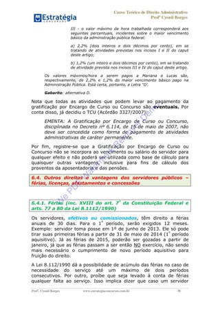 Curso Teórico de Direito Administrativo
Profº Cyonil Borges
Profº. Cyonil Borges www.estrategiaconcursos.com.br 38
III - o valor máximo da hora trabalhada corresponderá aos
seguintes percentuais, incidentes sobre o maior vencimento
básico da administração pública federal:
a) 2,2% (dois inteiros e dois décimos por cento), em se
tratando de atividades previstas nos incisos I e II do caput
deste artigo;
b) 1,2% (um inteiro e dois décimos por cento), em se tratando
de atividade prevista nos incisos III e IV do caput deste artigo.
Os valores máximos/hora a serem pagos a Mariana e Lucas são,
respectivamente, de 2,2% e 1,2% do maior vencimento básico pago na
Administração Pública. Está certa, portanto, a Letra D .
Gabarito: alternativa D.
Nota que todas as atividades que podem levar ao pagamento da
gratificação por Encargo de Curso ou Concurso são eventuais. Por
conta disso, já decidiu o TCU (Acórdão 3327/2007):
EMENTA: A Gratificação por Encargo de Curso ou Concurso,
disciplinada no Decreto nº 6.114, de 15 de maio de 2007, não
deve ser concedida como forma de pagamento de atividades
administrativas de caráter permanente.
Por fim, registre-se que a Gratificação por Encargo de Curso ou
Concurso não se incorpora ao vencimento ou salário do servidor para
qualquer efeito e não poderá ser utilizada como base de cálculo para
quaisquer outras vantagens, inclusive para fins de cálculo dos
proventos da aposentadoria e das pensões.
6.4. Outros direitos e vantagens dos servidores públicos
férias, licenças, afastamentos e concessões
6.4.1. Férias (inc. XVIII do art. 7º
da Constituição Federal e
arts. 77 a 80 da Lei 8.1112/1990)
Os servidores, efetivos ou comissionados, têm direito a férias
anuais de 30 dias. Para o 1º
período, serão exigidos 12 meses.
Exemplo: servidor toma posse em 1º de junho de 2013. Ele só pode
tirar suas primeiras férias a partir de 31 de maio de 2014 (1º
período
aquisitivo). Já as férias de 2015, poderão ser gozadas a partir de
janeiro, já que as férias passam a ser então NO exercício, não sendo
mais necessário o cumprimento de novo período aquisitivo para
fruição do direito.
A Lei 8.112/1990 dá a possibilidade de acúmulo das férias no caso de
necessidade do serviço até um máximo de dois períodos
consecutivos. Por outro, proíbe que seja levado à conta de férias
qualquer falta ao serviço. Isso implica dizer que caso um servidor
W
e
PD
F
W
aterm
ark
R
em
overD
em
o
 