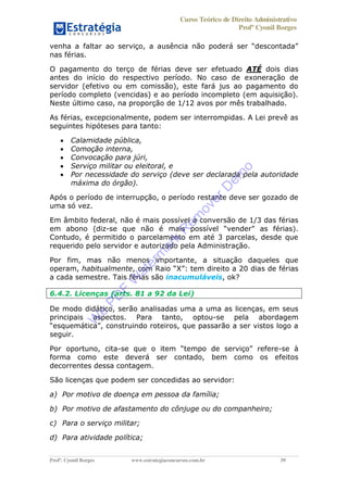 Curso Teórico de Direito Administrativo
Profº Cyonil Borges
Profº. Cyonil Borges www.estrategiaconcursos.com.br 39
nas férias.
O pagamento do terço de férias deve ser efetuado ATÉ dois dias
antes do início do respectivo período. No caso de exoneração de
servidor (efetivo ou em comissão), este fará jus ao pagamento do
período completo (vencidas) e ao período incompleto (em aquisição).
Neste último caso, na proporção de 1/12 avos por mês trabalhado.
As férias, excepcionalmente, podem ser interrompidas. A Lei prevê as
seguintes hipóteses para tanto:
Calamidade pública,
Comoção interna,
Convocação para júri,
Serviço militar ou eleitoral, e
Por necessidade do serviço (deve ser declarada pela autoridade
máxima do órgão).
Após o período de interrupção, o período restante deve ser gozado de
uma só vez.
Em âmbito federal, não é mais possível a conversão de 1/3 das férias
em abono (diz-se que não é mais
Contudo, é permitido o parcelamento em até 3 parcelas, desde que
requerido pelo servidor e autorizado pela Administração.
Por fim, mas não menos importante, a situação daqueles que
operam, habitualmente, com Raio X : tem direito a 20 dias de férias
a cada semestre. Tais férias são inacumuláveis, ok?
6.4.2. Licenças (arts. 81 a 92 da Lei)
De modo didático, serão analisadas uma a uma as licenças, em seus
principais aspectos. Para tanto, optou-se pela abordagem
struindo roteiros, que passarão a ser vistos logo a
seguir.
Por oportuno, cita- -se à
forma como este deverá ser contado, bem como os efeitos
decorrentes dessa contagem.
São licenças que podem ser concedidas ao servidor:
a) Por motivo de doença em pessoa da família;
b) Por motivo de afastamento do cônjuge ou do companheiro;
c) Para o serviço militar;
d) Para atividade política;
W
e
PD
F
W
aterm
ark
R
em
overD
em
o
 