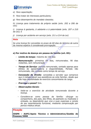 Curso Teórico de Direito Administrativo
Profº Cyonil Borges
Profº. Cyonil Borges www.estrategiaconcursos.com.br 40
e) Para capacitação;
f) Para tratar de interesses particulares;
g) Para desempenho de mandato classista;
h) Licença para tratamento da própria saúde (arts. 202 a 206 da
Lei);
i) Licença à gestante, à adotante e à paternidade (arts. 207 a 210
da Lei); e
j) Licença por acidente em serviço (arts. 211 a 214 da Lei)
Nota
Se uma licença for concedida no prazo de 60 dias do término de outra
da mesma espécie é considerada prorrogação.
a) Por motivo de doença em pessoa da família (art. 83):
- Limite de tempo: máximo de 150 dias
- Remuneração: primeiros 60 dias, remunerados. 90 dias
restantes, sem remuneração
- Tempo de Serviço: período remunerado, contado apenas para
efeitos de aposentadoria e disponibilidade. Período não
remunerado, não contado como tempo de serviço.
- Concessão do Direito: concedida a servidor que comprove
que é indispensável sua assistência ao ente familiar, desde que
não haja possibilidade de exercício concomitante do cargo.
- Prorroga a posse? Sim.
- Observações Gerais:
- Veda-se o exercício de atividade remunerada durante a
licença.
- Considera-se como pessoa da família: cônjuge ou
companheiro, dos pais, dos filhos, do padrasto ou madrasta e
enteado, ou dependente que viva a suas expensas e conste
do seu assentamento funcional, mediante comprovação por
perícia médica oficial.
Fixação
CESPE - AUFC/Apoio Técnico e Administrativo/Gestão de
Pessoas/2008
W
e
PD
F
W
aterm
ark
R
em
overD
em
o
 