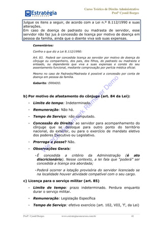 Curso Teórico de Direito Administrativo
Profº Cyonil Borges
Profº. Cyonil Borges www.estrategiaconcursos.com.br 41
Julgue os itens a seguir, de acordo com a Lei n.º 8.112/1990 e suas
alterações.
Em caso de doença de padrasto ou madrasta de servidor, esse
servidor não faz jus à concessão de licença por motivo de doença em
pessoa da família, ainda que o doente viva sob suas expensas.
Comentários:
Confira o que diz a Lei 8.112/1990:
Art. 83. Poderá ser concedida licença ao servidor por motivo de doença do
cônjuge ou companheiro, dos pais, dos filhos, do padrasto ou madrasta e
enteado, ou dependente que viva a suas expensas e conste do seu
assentamento funcional, mediante comprovação por perícia médica oficial.
Mesmo no caso de Padrasto/Madrasta é possível a concessão por conta de
doença em pessoa da família.
Gabarito: ERRADO.
b) Por motivo de afastamento do cônjuge (art. 84 da Lei):
- Limite de tempo: Indeterminado.
- Remuneração: Não há.
- Tempo de Serviço: não computado.
- Concessão do Direito: ao servidor para acompanhamento do
cônjuge que se desloque para outro ponto do território
nacional, do exterior, ou para o exercício de mandato eletivo
dos poderes Executivo ou Legislativo.
- Prorroga a posse? Não.
- Observações Gerais:
-É concedida a critério da Administração (é ato
discricionário). Nesse contexto
concedida a licença ora abordada;
-Poderá ocorrer a lotação provisória do servidor licenciado se
na localidade houver atividade compatível com o seu cargo.
c) Licença para o serviço militar (art. 85)
- Limite de tempo: prazo indeterminado. Perdura enquanto
durar o serviço militar.
- Remuneração: Legislação Específica
- Tempo de Serviço: efetivo exercício (art. 102, VIII, f )
W
e
PD
F
W
aterm
ark
R
em
overD
em
o
 