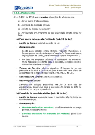 Curso Teórico de Direito Administrativo
Profº Cyonil Borges
Profº. Cyonil Borges www.estrategiaconcursos.com.br 44
6.4.3. Afastamentos
A Lei 8.112, de 1990, prevê quatro situações de afastamento:
a) Servir outro órgão/entidade;
b) Exercício de mandato eletivo;
c) Estudo ou missão no exterior;
d) Participação em programa de pós-graduação stricto sensu no
País.
a) Para servir outro órgão/entidade (art. 93 da Lei)
- Limite de tempo: não há menção na Lei.
- Remuneração:
- Sendo para Estados (inclui Distrito Federal), Municípios, o
- No caso de empresas públicas e sociedades de economia
mista federais: o cedente paga o servidor, e depois obtém o
ressarcimento da cessionária.
- Tempo de Serviço: efetivo exercício. O tempo de serviço
prestado a Estados e DF e Municípios é contado para efeito de
aposentadoria e disponibilidade (art. 103, inc. I, da Lei).
- Concessão do Direito: a lei não especifica.
- Observações Gerais:
Servidor em estágio probatório faz jus a este tipo de
afastamento, desde que para o exercício de cargos de DAS no
mínimo 4, ou cargos equivalente.
b) Exercício de mandato eletivo (art. 94 da Lei)
- Limite de tempo: enquanto durar o mandato. Não há limite no
caso de reeleição.
- Remuneração:
- Mandato federal ou estadual: subsídio referente ao cargo
político, necessariamente;
- Servidor investido no mandato de Prefeito: pode fazer
opção.
W
e
PD
F
W
aterm
ark
R
em
overD
em
o
 