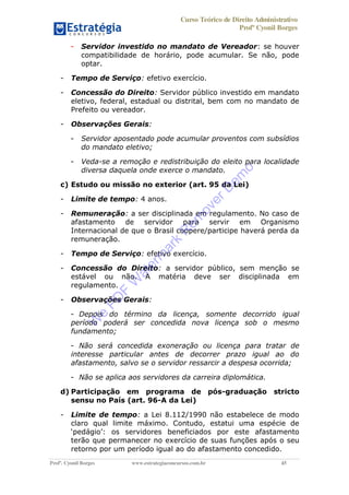 Curso Teórico de Direito Administrativo
Profº Cyonil Borges
Profº. Cyonil Borges www.estrategiaconcursos.com.br 45
- Servidor investido no mandato de Vereador: se houver
compatibilidade de horário, pode acumular. Se não, pode
optar.
- Tempo de Serviço: efetivo exercício.
- Concessão do Direito: Servidor público investido em mandato
eletivo, federal, estadual ou distrital, bem com no mandato de
Prefeito ou vereador.
- Observações Gerais:
- Servidor aposentado pode acumular proventos com subsídios
do mandato eletivo;
- Veda-se a remoção e redistribuição do eleito para localidade
diversa daquela onde exerce o mandato.
c) Estudo ou missão no exterior (art. 95 da Lei)
- Limite de tempo: 4 anos.
- Remuneração: a ser disciplinada em regulamento. No caso de
afastamento de servidor para servir em Organismo
Internacional de que o Brasil coopere/participe haverá perda da
remuneração.
- Tempo de Serviço: efetivo exercício.
- Concessão do Direito: a servidor público, sem menção se
estável ou não. A matéria deve ser disciplinada em
regulamento.
- Observações Gerais:
- Depois do término da licença, somente decorrido igual
período poderá ser concedida nova licença sob o mesmo
fundamento;
- Não será concedida exoneração ou licença para tratar de
interesse particular antes de decorrer prazo igual ao do
afastamento, salvo se o servidor ressarcir a despesa ocorrida;
- Não se aplica aos servidores da carreira diplomática.
d) Participação em programa de pós-graduação stricto
sensu no País (art. 96-A da Lei)
- Limite de tempo: a Lei 8.112/1990 não estabelece de modo
claro qual limite máximo. Contudo, estatui uma espécie de
os servidores beneficiados por este afastamento
terão que permanecer no exercício de suas funções após o seu
retorno por um período igual ao do afastamento concedido.
W
e
PD
F
W
aterm
ark
R
em
overD
em
o
 