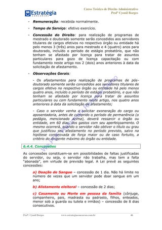 Curso Teórico de Direito Administrativo
Profº Cyonil Borges
Profº. Cyonil Borges www.estrategiaconcursos.com.br 46
- Remuneração: recebida normalmente.
- Tempo de Serviço: efetivo exercício.
- Concessão do Direito: para realização de programas de
mestrado e doutorado somente serão concedidos aos servidores
titulares de cargos efetivos no respectivo órgão ou entidade há
pelo menos 3 (três) anos para mestrado e 4 (quatro) anos para
doutorado, incluído o período de estágio probatório, que não
tenham se afastado por licença para tratar de assuntos
particulares para gozo de licença capacitação ou com
fundamento neste artigo nos 2 (dois) anos anteriores à data da
solicitação de afastamento.
- Observações Gerais:
- Os afastamentos para realização de programas de pós-
doutorado somente serão concedidos aos servidores titulares de
cargos efetivo no respectivo órgão ou entidade há pelo menos
quatro anos, incluído o período de estágio probatório, e que não
tenham se afastado por licença para tratar de assuntos
particulares ou com fundamento neste artigo, nos quatro anos
anteriores à data da solicitação de afastamento;
- Caso o servidor venha a solicitar exoneração do cargo ou
aposentadoria, antes de cumprido o período de permanência (o
pedágio, mencionado acima), deverá ressarcir o órgão ou
entidade, em 60 dias, dos gastos com seu aperfeiçoamento. O
mesmo ocorrerá, quando o servidor não obtiver o título ou grau
que justificou seu afastamento no período previsto, salvo na
hipótese comprovada de força maior ou de caso fortuito, a
critério do dirigente máximo do órgão ou entidade.
6.4.4. Concessões
As concessões constituem-se em possibilidades de faltas justificadas
do servidor, ou seja, o servidor não trabalha, mas tem a falta
A Lei prevê as seguintes
concessões:
a) Doação de Sangue concessão de 1 dia. Não há limite no
número de vezes que um servidor pode doar sangue em um
ano;
b) Alistamento eleitoral concessão de 2 dias;
c) Casamento ou Morte em pessoa da família (cônjuge,
companheiro, pais, madrasta ou padrasto, filhos, enteados,
menor sob a guarda ou tutela e irmãos) concessão de 8 dias
consecutivos.
W
e
PD
F
W
aterm
ark
R
em
overD
em
o
 