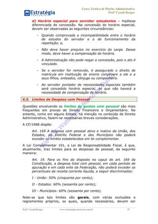 Curso Teórico de Direito Administrativo
Profº Cyonil Borges
Profº. Cyonil Borges www.estrategiaconcursos.com.br 47
d) Horário especial para servidor estudantes hipótese
diferenciada de concessão. Na concessão do horário especial,
devem ser observadas as seguintes circunstâncias:
- Quando comprovada a incompatibilidade entre o horário
de estudos do servidor e o de funcionamento da
repartição; e,
- Não deve haver prejuízo no exercício do cargo. Desse
modo, deve haver a compensação do horário.
- A Administração não pode negar a concessão, pois o ato é
vinculado.
- Se o servidor for removido, é assegurado o direito de
matrícula em instituição de ensino congênere a ele e a
seus filhos, enteados, cônjuge ou companheiro.
- Ao servidor portador de necessidades especiais também
será concedido horário especial, só que não haverá a
necessidade de compensação de horário.
6.5. Limites de Despesa com Pessoal
Questões envolvendo os limites de gastos com pessoal são mais
frequentes em provas de Direito Financeiro e Orçamentário. No
entanto, como em alguns Editais, há menção no conteúdo de Direito
Administrativo, fazem-se necessárias breves considerações.
A CF/1988 dispõe:
Art. 169 A despesa com pessoal ativo e inativo da União, dos
Estados, do Distrito Federal e dos Municípios não poderá
exceder os limites estabelecidos em lei complementar.
A Lei Complementar 101, a Lei de Responsabilidade Fiscal, é que,
atualmente, traz limites para as despesas de pessoal, da seguinte
maneira:
Art. 19. Para os fins do disposto no caput do art. 169 da
Constituição, a despesa total com pessoal, em cada período de
apuração e em cada ente da Federação, não poderá exceder os
percentuais da receita corrente líquida, a seguir discriminados:
I - União: 50% (cinquenta por cento);
II - Estados: 60% (sessenta por cento);
III - Municípios: 60% (sessenta por cento).
Note-se que tais limites são gerais, com várias exclusões e
regramentos próprios, os quais, quando necessários, devem ser
W
e
PD
F
W
aterm
ark
R
em
overD
em
o
 