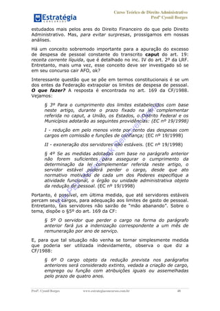 Curso Teórico de Direito Administrativo
Profº Cyonil Borges
Profº. Cyonil Borges www.estrategiaconcursos.com.br 48
estudados mais pelos ares do Direito Financeiro do que pelo Direito
Administrativo. Mas, para evitar surpresas, prossigamos em nossas
análises.
Há um conceito sobremodo importante para a apuração do excesso
de despesa de pessoal constante do transcrito caput do art. 19:
receita corrente líquida, que é detalhado no inc. IV do art. 2º da LRF.
Entretanto, mais uma vez, esse conceito deve ser investigado só se
em seu concurso cair AFO, ok?
Interessante questão que se põe em termos constitucionais é se um
dos entes da Federação extrapolar os limites de despesa de pessoal.
O que fazer? A resposta é encontrada no art. 169 da CF/1988.
Vejamos:
§ 3º Para o cumprimento dos limites estabelecidos com base
neste artigo, durante o prazo fixado na lei complementar
referida no caput, a União, os Estados, o Distrito Federal e os
Municípios adotarão as seguintes providências: (EC nº 19/1998)
I - redução em pelo menos vinte por cento das despesas com
cargos em comissão e funções de confiança; (EC nº 19/1998)
II - exoneração dos servidores não estáveis. (EC nº 19/1998)
§ 4º Se as medidas adotadas com base no parágrafo anterior
não forem suficientes para assegurar o cumprimento da
determinação da lei complementar referida neste artigo, o
servidor estável poderá perder o cargo, desde que ato
normativo motivado de cada um dos Poderes especifique a
atividade funcional, o órgão ou unidade administrativa objeto
da redução de pessoal. (EC nº 19/1998)
Portanto, é possível, em última medida, que até servidores estáveis
percam seus cargos, para adequação aos limites de gasto de pessoal.
Entretanto, tais servidores não sairão de mão abanando . Sobre o
tema, dispõe o §5º do art. 169 da CF:
§ 5º O servidor que perder o cargo na forma do parágrafo
anterior fará jus a indenização correspondente a um mês de
remuneração por ano de serviço.
E, para que tal situação não venha se tornar simplesmente medida
que poderia ser utilizada indevidamente, observa o que diz a
CF/1988:
§ 6º O cargo objeto da redução prevista nos parágrafos
anteriores será considerado extinto, vedada a criação de cargo,
emprego ou função com atribuições iguais ou assemelhadas
pelo prazo de quatro anos.
W
e
PD
F
W
aterm
ark
R
em
overD
em
o
 