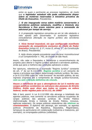 Curso Teórico de Direito Administrativo
Profº Cyonil Borges
Profº. Cyonil Borges www.estrategiaconcursos.com.br 4
entre os quais o pertinente ao processo legislativo, de modo
que o legislador estadual não pode validamente dispor
sobre as matérias reservadas à iniciativa privativa do
Chefe do Executivo. Precedentes.
2. O ato impugnado versa sobre matéria concernente a
servidores públicos estaduais, modifica o Estatuto dos
Servidores e fixa prazo máximo para a concessão de
adicional por tempo de serviço.
3. A proposição legislativa converteu-se em lei não obstante o
veto aposto pelo Governador. O acréscimo legislativo
consubstancia alteração no regime jurídico dos servidores
estaduais.
4. Vício formal insanável, eis que configurada manifesta
usurpação da competência exclusiva do Chefe do Poder
Executivo
do Brasil]. Precedentes.
5. Ação direta julgada procedente para declarar inconstitucional
a Lei Complementar n. 792, do Estado de São Paulo.
Assim, não cabe a Deputados e Senadores o encaminhamento de
projetos para alterar o regime jurídico aplicável a servidores públicos,
ainda que para a melhoria das condições aplicáveis a estes.
Por oportuno, relembre-se
do art. 1o
da Lei 8.112/1990. Regime jurídico é um conjunto de
regras e princípios que regem determinado instituto jurídico. No caso,
a Lei 8.112/1990 cuida da vida funcional do servidor público, de seu
ingresso originário até o rompimento da relação jurídico-funcional,
com ou sem extinção definitiva do vínculo.
Houve a referência de que a abrangência da Lei é restrita aos
cargos públicos existentes na estrutura das pessoas de Direito
Público. Então quer dizer que todos os cargos, na esfera
federal, serão regidos pela Lei 8.112, de 1990?
Não é bem assim! A Lei 8.112/1990 não abrange a totalidade dos
agentes públicos, mas somente os servidores públicos ocupantes de
cargos públicos das pessoas jurídicas de Direito Público
(Administração Direta e Indireta de Direito Público, inclusive,
agências especiais). Os cargos públicos estatutários são efetivos ou
comissionados. O diploma não abrange, por exemplo, os agentes
políticos (Presidente da República, Deputados, Magistrados),
tampouco os particulares em colaboração (Leiloeiros e tradutores, por
exemplo), ou empregados públicos (celetistas).
W
e
PD
F
W
aterm
ark
R
em
overD
em
o
 