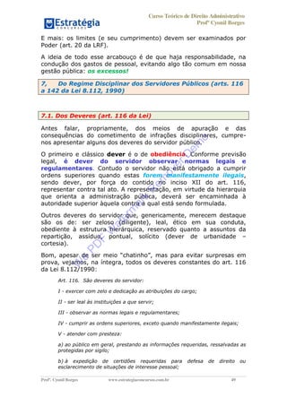 Curso Teórico de Direito Administrativo
Profº Cyonil Borges
Profº. Cyonil Borges www.estrategiaconcursos.com.br 49
E mais: os limites (e seu cumprimento) devem ser examinados por
Poder (art. 20 da LRF).
A ideia de todo esse arcabouço é de que haja responsabilidade, na
condução dos gastos de pessoal, evitando algo tão comum em nossa
gestão pública: os excessos!
7, Do Regime Disciplinar dos Servidores Públicos (arts. 116
a 142 da Lei 8.112, 1990)
7.1. Dos Deveres (art. 116 da Lei)
Antes falar, propriamente, dos meios de apuração e das
consequências do cometimento de infrações disciplinares, cumpre-
nos apresentar alguns dos deveres do servidor público.
O primeiro e clássico dever é o de obediência. Conforme previsão
legal, é dever do servidor observar normas legais e
regulamentares. Contudo o servidor não está obrigado a cumprir
ordens superiores quando estas forem manifestamente ilegais,
sendo dever, por força do contido no inciso XII do art. 116,
representar contra tal ato. A representação, em virtude da hierarquia
que orienta a administração pública, deverá ser encaminhada à
autoridade superior àquela contra a qual está sendo formulada.
Outros deveres do servidor que, genericamente, merecem destaque
são os de: ser zeloso (diligente), leal, ético em sua conduta,
obediente à estrutura hierárquica, reservado quanto a assuntos da
repartição, assíduo, pontual, solícito (dever de urbanidade
cortesia).
prova, vejamos, na íntegra, todos os deveres constantes do art. 116
da Lei 8.112/1990:
Art. 116. São deveres do servidor:
I - exercer com zelo e dedicação as atribuições do cargo;
II - ser leal às instituições a que servir;
III - observar as normas legais e regulamentares;
IV - cumprir as ordens superiores, exceto quando manifestamente ilegais;
V - atender com presteza:
a) ao público em geral, prestando as informações requeridas, ressalvadas as
protegidas por sigilo;
b) à expedição de certidões requeridas para defesa de direito ou
esclarecimento de situações de interesse pessoal;
W
e
PD
F
W
aterm
ark
R
em
overD
em
o
 