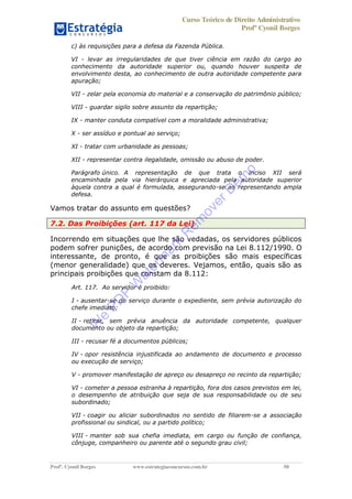 Curso Teórico de Direito Administrativo
Profº Cyonil Borges
Profº. Cyonil Borges www.estrategiaconcursos.com.br 50
c) às requisições para a defesa da Fazenda Pública.
VI - levar as irregularidades de que tiver ciência em razão do cargo ao
conhecimento da autoridade superior ou, quando houver suspeita de
envolvimento desta, ao conhecimento de outra autoridade competente para
apuração;
VII - zelar pela economia do material e a conservação do patrimônio público;
VIII - guardar sigilo sobre assunto da repartição;
IX - manter conduta compatível com a moralidade administrativa;
X - ser assíduo e pontual ao serviço;
XI - tratar com urbanidade as pessoas;
XII - representar contra ilegalidade, omissão ou abuso de poder.
Parágrafo único. A representação de que trata o inciso XII será
encaminhada pela via hierárquica e apreciada pela autoridade superior
àquela contra a qual é formulada, assegurando-se ao representando ampla
defesa.
Vamos tratar do assunto em questões?
7.2. Das Proibições (art. 117 da Lei)
Incorrendo em situações que lhe são vedadas, os servidores públicos
podem sofrer punições, de acordo com previsão na Lei 8.112/1990. O
interessante, de pronto, é que as proibições são mais específicas
(menor generalidade) que os deveres. Vejamos, então, quais são as
principais proibições que constam da 8.112:
Art. 117. Ao servidor é proibido:
I - ausentar-se do serviço durante o expediente, sem prévia autorização do
chefe imediato;
II - retirar, sem prévia anuência da autoridade competente, qualquer
documento ou objeto da repartição;
III - recusar fé a documentos públicos;
IV - opor resistência injustificada ao andamento de documento e processo
ou execução de serviço;
V - promover manifestação de apreço ou desapreço no recinto da repartição;
VI - cometer a pessoa estranha à repartição, fora dos casos previstos em lei,
o desempenho de atribuição que seja de sua responsabilidade ou de seu
subordinado;
VII - coagir ou aliciar subordinados no sentido de filiarem-se a associação
profissional ou sindical, ou a partido político;
VIII - manter sob sua chefia imediata, em cargo ou função de confiança,
cônjuge, companheiro ou parente até o segundo grau civil;
W
e
PD
F
W
aterm
ark
R
em
overD
em
o
 