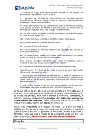 Curso Teórico de Direito Administrativo
Profº Cyonil Borges
Profº. Cyonil Borges www.estrategiaconcursos.com.br 51
IX - valer-se do cargo para lograr proveito pessoal ou de outrem, em
detrimento da dignidade da função pública;
X - participar de gerência ou administração de sociedade privada,
personificada ou não personificada, exercer o comércio, exceto na qualidade
de acionista, cotista ou comanditário;
XI - atuar, como procurador ou intermediário, junto a repartições públicas,
salvo quando se tratar de benefícios previdenciários ou assistenciais de
parentes até o segundo grau, e de cônjuge ou companheiro;
XII - receber propina, comissão, presente ou vantagem de qualquer espécie,
em razão de suas atribuições;
XIII - aceitar comissão, emprego ou pensão de estado estrangeiro;
XIV - praticar usura sob qualquer de suas formas;
XV - proceder de forma desidiosa;
XVI - utilizar pessoal ou recursos materiais da repartição em serviços ou
atividades particulares;
XVII - cometer a outro servidor atribuições estranhas ao cargo que ocupa,
exceto em situações de emergência e transitórias;
XVIII - exercer quaisquer atividades que sejam incompatíveis com o
exercício do cargo ou função e com o horário de trabalho;
XIX - recusar-se a atualizar seus dados cadastrais quando solicitado.
Parágrafo único. A vedação de que trata o inciso X do caput deste artigo
não se aplica nos seguintes casos:
I - participação nos conselhos de administração e fiscal de empresas ou
entidades em que a União detenha, direta ou indiretamente, participação no
capital social ou em sociedade cooperativa constituída para prestar serviços
a seus membros; e
II - gozo de licença para o trato de interesses particulares, na forma do art.
91 desta Lei, observada a legislação sobre conflito de interesses.
Se há um inciso do art. 117 que merece atenção é o X . Nota que, a
princípio, o servidor não pode participar de gerência ou administração
de sociedade privada, bem como exercer o comércio. Entretanto, a
Lei abre exceção: é possível o servidor ser acionista, cotista ou
comanditário da empresa. Enfim, não pode é exercer o comércio,
mas, por exceção, podem ser sócios de empresa.
Outra coisa importante com relação ao inciso X é que, durante o
período de licença para tratar de interesses particulares, o servidor
público poderá assumir a gerência de entidade privada e praticar o
comércio, uma vez que o inciso II do parágrafo único do art. 117
abre tal exceção, observado o conflito de interesses.
Fixação
W
e
PD
F
W
aterm
ark
R
em
overD
em
o
 