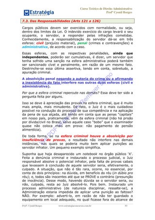 Curso Teórico de Direito Administrativo
Profº Cyonil Borges
Profº. Cyonil Borges www.estrategiaconcursos.com.br 53
7.3. Das Responsabilidades (Arts 121 a 126)
Cargos públicos devem ser exercidos com normalidade, ou seja,
dentro dos limites da Lei. O indevido exercício do cargo levará o seu
ocupante, o servidor, a responder pelas infrações cometidas.
Conhecidamente, a responsabilização do servidor dá-se em três
esferas: civil (prejuízo material), penal (crimes e contravenções) e
administrativa, de acordo com o caso.
Essas esferas, com as respectivas penalidades, ainda que
independentes, poderão ser cumulativas, é dizer, um servidor que
tenha sofrido uma sanção na esfera administrativa poderá também
ser sancionado cível e penalmente, em razão de um mesmo fato.
Destrinche-se essa última assertiva, tendo em conta, sobretudo, a
apuração criminal.
A absolvição penal negando a autoria do crime ou a afirmando
a inexistência do fato interfere nas outras duas esferas (civil e
administrativa).
Por que a esfera criminal repercute nas demais? Essa deve ter sido a
pergunta feita por alguns.
Isso se deve à apreciação das provas na esfera criminal, que é muito
mais ampla, mais minudente. De fato, o Juiz é o mais cuidadoso
possível na condução do processo de sua competência e na aplicação
em nosso país, praticamente, vêm da esfera criminal (não há prisão
quase não coloca mais em prova: não pagamento de pensão
alimentícia).
De toda forma, se na esfera criminal houve a absolvição por
insuficiência de provas, o resultado não interfere nas demais
instâncias, nas quais se poderia muito bem aplicar punições ao
servidor infrator. Um pequeno exemplo simplifica.
Suponha que haja desaparecido um notebook
Feita a denúncia criminal e instaurado o processo judicial, o Juiz
responsável absolve o potencial infrator, pela falta de provas cabais
que levassem à conclusão de aquele servidor seria, efetivamente, o
culpado. A situação, que não é tão rara, ocorre, no essencial, por
conta de dois princípios: na dúvida, em benefício do réu (in dúbio pro
réu); e, todos são inocentes até que se PROVE o contrário (presunção
de inocência). Desse modo, havendo dúvida se o servidor seria, ou
não, culpado, resta ao Juiz absolvê-lo. Pois bem. Instaurado um
processo administrativo (de natureza disciplinar, ressalte-se), a
Administração estaria impedida de aplicar uma punição ao faltoso?
NÃO. Por exemplo: adverti-lo, em razão de não ter guardado o
equipamento em local adequado, no qual ficasse fora do alcance de
W
e
PD
F
W
aterm
ark
R
em
overD
em
o
 
