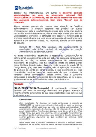 Curso Teórico de Direito Administrativo
Profº Cyonil Borges
Profº. Cyonil Borges www.estrategiaconcursos.com.br 54
pessoas mal intencionadas. Em suma: é possível punição
administrativa no caso de absolvição criminal POR
INSUFICIÊNCIA DE PROVAS, até em razão mesmo da natureza
criminais.
Alguns autores gostam de
criminalmente, ante a insuficiência de provas para tanto, mas poderia
ser punida administrativamente, desde que haja provas para tal fim.
Desnecessária, portanto, a conclusão (ou sequer a instauração) de
processo criminal para que uma eventual punição administrativa seja
aplicada a um servidor faltoso. Há, inclusive, súmula do STF acerca
do assunto:
Súmula 18 - Pela falta residual, não compreendida na
absolvição pelo juízo criminal, é admissível a punição
administrativa do servidor público.
Há muita controvérsia doutrinária a respeito da CONDENAÇÃO na
esfera penal. A controvérsia está em saber se sentença condenatória
repercute, ou não, na esfera administrativa. No entendimento
majoritário da doutrina, não há influência direta da esfera penal,
nessa hipótese (condenação). Isso por conta do que diz o art. 92 do
da punição de perda do cargo público, o que dependeria do juízo
competente, noutras palavras, dependeria do que constasse da
sentença penal condenatória. Desse modo, caso o judiciário
condenasse o servidor, a sentença deveria especificar, se for o caso,
quais os efeitos na esfera administrativa que irão ocorrer.
Fixação
(2013/CESPE/PC-BA/Delegado) A condenação criminal do
servidor por meio de sentença transitada em julgado acarreta o
reconhecimento automático de sua responsabilidade nas esferas civil
e administrativa.
Comentários:
Item complicado. Na doutrina, há muita controvérsia a respeito da
CONDENAÇÃO na esfera penal. A controvérsia está em saber se sentença
condenatória, afinal, repercute, ou não, na esfera administrativa. No
entendimento majoritário da doutrina, não há influência direta da esfera
penal, nessa hipótese (condenação). Isso por conta do que diz o art. 92 do
punição de perda do cargo público, o que dependeria do juízo competente,
noutras palavras, dependeria do que constasse da sentença penal
condenatória.
Desse modo, caso o judiciário condenasse o servidor, a sentença deveria
especificar, se for o caso, quais os efeitos na esfera administrativa que irão
W
e
PD
F
W
aterm
ark
R
em
overD
em
o
 