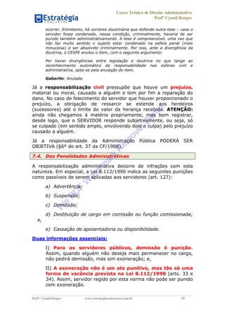 Curso Teórico de Direito Administrativo
Profº Cyonil Borges
Profº. Cyonil Borges www.estrategiaconcursos.com.br 55
ocorrer. Entretanto, há corrente doutrinária que defende outra tese caso o
servidor fosse condenado, nessa condição, criminalmente, haveria de ser
punido também administrativamente. A tese é compreensível, uma vez que
não faz muito sentido o sujeito estar condenado na esfera penal (mais
minuciosa) e ser absolvido criminalmente. Por isso, ante a divergência da
doutrina, o CESPE anulou o item, com o seguinte argumento:
Por haver divergências entre legislação e doutrina no que tange ao
reconhecimento automático da responsabilidade nas esferas civil e
administrativa, opta-se pela anulação do item.
Gabarito: Anulada.
Já a responsabilização civil pressupõe que houve um prejuízo,
material ou moral, causado a alguém e tem por fim a reparação do
dano. No caso de falecimento do servidor que houver proporcionado o
prejuízo, a obrigação de ressarcir se estende aos herdeiros
(sucessores) até o limite do valor da herança recebida. ATENÇÃO:
ainda não chegamos à matéria propriamente, mas bom registrar,
desde logo, que o SERVIDOR responde subjetivamente, ou seja, só
se culpado (em sentido amplo, envolvendo dolo e culpa) pelo prejuízo
causado a alguém.
Já a responsabilidade da Administração Pública PODERÁ SER
OBJETIVA (§6º do art. 37 da CF/1988).
7.4. Das Penalidades Administrativas
A responsabilização administrativa decorre de infrações com esta
natureza. Em especial, a Lei 8.112/1990 indica as seguintes punições
como passíveis de serem aplicadas aos servidores (art. 127):
a) Advertência;
b) Suspensão;
c) Demissão;
d) Destituição de cargo em comissão ou função comissionada;
e,
e) Cassação de aposentadoria ou disponibilidade.
Duas informações essenciais:
I) Para os servidores públicos, demissão é punição.
Assim, quando alguém não deseja mais permanecer no cargo,
não pedirá demissão, mas sim exoneração; e,
II) A exoneração não é um ato punitivo, mas tão só uma
forma de vacância prevista na Lei 8.112/1990 (arts. 33 e
34). Assim, servidor regido por esta norma não pode ser punido
com exoneração.
W
e
PD
F
W
aterm
ark
R
em
overD
em
o
 
