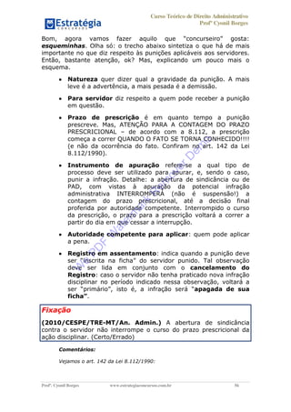 Curso Teórico de Direito Administrativo
Profº Cyonil Borges
Profº. Cyonil Borges www.estrategiaconcursos.com.br 56
esqueminhas. Olha só: o trecho abaixo sintetiza o que há de mais
importante no que diz respeito às punições aplicáveis aos servidores.
Então, bastante atenção, ok? Mas, explicando um pouco mais o
esquema.
Natureza quer dizer qual a gravidade da punição. A mais
leve é a advertência, a mais pesada é a demissão.
Para servidor diz respeito a quem pode receber a punição
em questão.
Prazo de prescrição é em quanto tempo a punição
prescreve. Mas, ATENÇÃO PARA A CONTAGEM DO PRAZO
PRESCRICIONAL de acordo com a 8.112, a prescrição
começa a correr QUANDO O FATO SE TORNA CONHECIDO!!!!
(e não da ocorrência do fato. Confiram no art. 142 da Lei
8.112/1990).
Instrumento de apuração refere-se a qual tipo de
processo deve ser utilizado para apurar, e, sendo o caso,
punir a infração. Detalhe: a abertura de sindicância ou de
PAD, com vistas à apuração da potencial infração
administrativa INTERROMPERÁ (não é suspensão!) a
contagem do prazo prescricional, até a decisão final
proferida por autoridade competente. Interrompido o curso
da prescrição, o prazo para a prescrição voltará a correr a
partir do dia em que cessar a interrupção.
Autoridade competente para aplicar: quem pode aplicar
a pena.
Registro em assentamento: indica quando a punição deve
deve ser lida em conjunto com o cancelamento do
Registro: caso o servidor não tenha praticado nova infração
disciplinar no período indicado nessa observação, voltará a
apagada de sua
.
Fixação
(2010/CESPE/TRE-MT/An. Admin.) A abertura de sindicância
contra o servidor não interrompe o curso do prazo prescricional da
ação disciplinar. (Certo/Errado)
Comentários:
Vejamos o art. 142 da Lei 8.112/1990:
W
e
PD
F
W
aterm
ark
R
em
overD
em
o
 