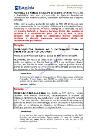 Curso Teórico de Direito Administrativo
Profº Cyonil Borges
Profº. Cyonil Borges www.estrategiaconcursos.com.br 5
Professor, e a história de quebra de regime jurídico? Há ou não
a flexibilidade para que, por exemplo, as Agências Reguladoras
(Autarquias em Regime Especial) contratem servidores sob o regime
celetista?
Então, com a cautelar proferida nos autos da ADI-STF 2135, não cabe
mais a contratação de empregados públicos na Administração Direta,
Autárquica e Fundacional. Portanto, reforça-se a conclusão de que,
em âmbito federal, o Regime Jurídico Único dos servidores
públicos é o estabelecido pela Lei 8.112/1990, a qual,
contudo, não se aplica às sociedades mistas, empresas
públicas e demais empresas controladas direta ou
indiretamente pela União.
Fixação
(CESPE-AUDITOR FEDERAL DE C. EXTERNO-AUDITORIA DE
OBRAS PÚBLICAS-TCU- JUL-2009)
Acerca da administração pública, julgue os itens que se seguem.
Atualmente, em razão de decisão do Supremo Tribunal Federal, a
União, os estados, o Distrito Federal (DF) e os municípios devem
instituir, no âmbito de suas competências, regime jurídico único e
planos de carreira para os servidores da administração pública direta,
das autarquias e das fundações públicas.
Comentários:
O Regime Jurídico deve ser único, porém no âmbito das pessoas jurídicas da
Federação. O item sugere que TODOS os entes teriam um só regime
jurídico, para o universo dos servidores. Isso está ERRADO.
Gabarito: ERRADO.
Fixação
(CESPE-JUIZ-TRT-1aR-2010) Em 2007, o STF deferiu medida
cautelar, com efeitos retroativos, restabelecendo a eficácia da
redação original do art. 39, caput, da CF, que previa o regime jurídico
único. Com essa decisão, não mais se admite a criação de empregos
públicos no âmbito da administração direta, autárquica e fundacional,
devendo ser invalidadas as situações constituídas anteriormente a
2007 que ignorem a existência do regime único.
Comentários:
O erro está em dizer que as situações anteriores à prolação da ADI 2135
deveriam ser desconstituídas. Desnecessário! Em sede de cautelar, os
efeitos são ex nunc, isto é, efeitos proativos, a não ser que o STF
modulasse os efeitos.
W
e
PD
F
W
aterm
ark
R
em
overD
em
o
 