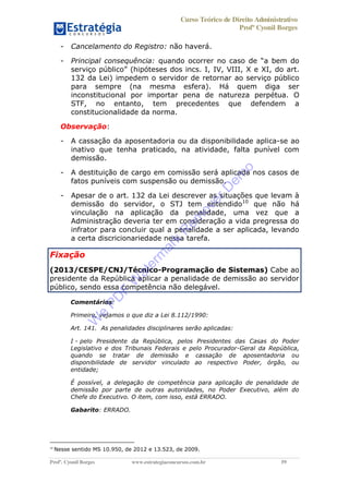 Curso Teórico de Direito Administrativo
Profº Cyonil Borges
Profº. Cyonil Borges www.estrategiaconcursos.com.br 59
- Cancelamento do Registro: não haverá.
- Principal consequência:
do art.
132 da Lei) impedem o servidor de retornar ao serviço público
para sempre (na mesma esfera). Há quem diga ser
inconstitucional por importar pena de natureza perpétua. O
STF, no entanto, tem precedentes que defendem a
constitucionalidade da norma.
Observação:
- A cassação da aposentadoria ou da disponibilidade aplica-se ao
inativo que tenha praticado, na atividade, falta punível com
demissão.
- A destituição de cargo em comissão será aplicada nos casos de
fatos puníveis com suspensão ou demissão.
- Apesar de o art. 132 da Lei descrever as situações que levam à
demissão do servidor, o STJ tem entendido10
que não há
vinculação na aplicação da penalidade, uma vez que a
Administração deveria ter em consideração a vida pregressa do
infrator para concluir qual a penalidade a ser aplicada, levando
a certa discricionariedade nessa tarefa.
Fixação
(2013/CESPE/CNJ/Técnico-Programação de Sistemas) Cabe ao
presidente da República aplicar a penalidade de demissão ao servidor
público, sendo essa competência não delegável.
Comentários:
Primeiro, vejamos o que diz a Lei 8.112/1990:
Art. 141. As penalidades disciplinares serão aplicadas:
I - pelo Presidente da República, pelos Presidentes das Casas do Poder
Legislativo e dos Tribunais Federais e pelo Procurador-Geral da República,
quando se tratar de demissão e cassação de aposentadoria ou
disponibilidade de servidor vinculado ao respectivo Poder, órgão, ou
entidade;
É possível, a delegação de competência para aplicação de penalidade de
demissão por parte de outras autoridades, no Poder Executivo, além do
Chefe do Executivo. O item, com isso, está ERRADO.
Gabarito: ERRADO.
10
Nesse sentido MS 10.950, de 2012 e 13.523, de 2009.
W
e
PD
F
W
aterm
ark
R
em
overD
em
o
 