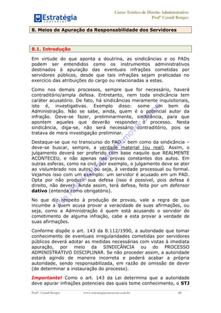 Curso Teórico de Direito Administrativo
Profº Cyonil Borges
Profº. Cyonil Borges www.estrategiaconcursos.com.br 60
8. Meios de Apuração da Responsabilidade dos Servidores
8.1. Introdução
Em virtude do que aponta a doutrina, as sindicâncias e os PADs
podem ser entendidos como os instrumentos administrativos
destinados à apuração das eventuais infrações cometidas por
servidores públicos, desde que tais infrações sejam praticadas no
exercício das atribuições do cargo ou relacionadas a estas.
Como nos demais processos, sempre que for necessário, haverá
contraditório/ampla defesa. Entretanto, nem toda sindicância tem
caráter acusatório. De fato, há sindicâncias meramente inquisitoriais,
isto é, investigativas. Exemplo disso: some um bem da
Administração. Não se sabe, ainda, quem é o potencial autor da
infração. Deve-se fazer, preliminarmente, sindicância, para que
apontem aqueles que deverão responder o processo. Nesta
sindicância, diga-se, não será necessário contraditório, pois se
tratava de mera investigação preliminar.
Destaque-se que no transcurso do PAD bem como da sindicância
deve-se buscar, sempre, a verdade material (ou real). Assim, o
julgamento deverá ser proferido com base naquilo que REALMENTE
ACONTECEU, e não apenas nas provas constantes dos autos. Em
outras esferas, como na civil, por exemplo, o julgamento deve se ater
ao vislumbrado nos autos, ou seja, à verdade processual ou formal.
Vejamos isso com um exemplo: um servidor é acusado em um PAD.
Opta por não produzir sua defesa (isso é possível, pois defesa é
direito, não dever). Ainda assim, terá defesa, feita por um defensor
dativo (entenda como obrigatório).
No que diz respeito à produção de provas, vale a regra de que
incumbe a quem acusa provar a veracidade de suas afirmações, ou
seja, como a Administração é quem está acusando o servidor do
cometimento de alguma infração, cabe a esta provar a verdade de
suas afirmações.
Conforme dispõe o art. 143 da 8.112/1990, a autoridade que tomar
conhecimento de eventuais irregularidades cometidas por servidores
públicos deverá adotar as medidas necessárias com vistas à imediata
apuração, por meio da SINDICÂNCIA ou do PROCESSO
ADMINISTRATIVO DISCIPLINAR. Se não proceder assim, a autoridade
estará agindo de maneira incorreta e poderá acabar a própria
autoridade, sendo responsabilizada, em razão de omissão de dever
(de determinar a instauração do processo).
Importante! Como o art. 143 da Lei determina que a autoridade
deve apurar infrações potenciais das quais tome conhecimento, o STJ
W
e
PD
F
W
aterm
ark
R
em
overD
em
o
 