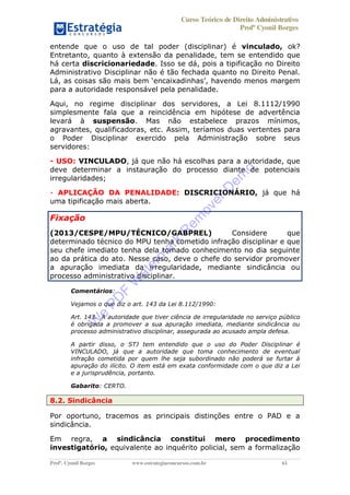 Curso Teórico de Direito Administrativo
Profº Cyonil Borges
Profº. Cyonil Borges www.estrategiaconcursos.com.br 61
entende que o uso de tal poder (disciplinar) é vinculado, ok?
Entretanto, quanto à extensão da penalidade, tem se entendido que
há certa discricionariedade. Isso se dá, pois a tipificação no Direito
Administrativo Disciplinar não é tão fechada quanto no Direito Penal.
para a autoridade responsável pela penalidade.
Aqui, no regime disciplinar dos servidores, a Lei 8.1112/1990
simplesmente fala que a reincidência em hipótese de advertência
levará à suspensão. Mas não estabelece prazos mínimos,
agravantes, qualificadoras, etc. Assim, teríamos duas vertentes para
o Poder Disciplinar exercido pela Administração sobre seus
servidores:
- USO: VINCULADO, já que não há escolhas para a autoridade, que
deve determinar a instauração do processo diante de potenciais
irregularidades;
- APLICAÇÃO DA PENALIDADE: DISCRICIONÁRIO, já que há
uma tipificação mais aberta.
Fixação
(2013/CESPE/MPU/TÉCNICO/GABPREL) Considere que
determinado técnico do MPU tenha cometido infração disciplinar e que
seu chefe imediato tenha dela tomado conhecimento no dia seguinte
ao da prática do ato. Nesse caso, deve o chefe do servidor promover
a apuração imediata da irregularidade, mediante sindicância ou
processo administrativo disciplinar.
Comentários:
Vejamos o que diz o art. 143 da Lei 8.112/1990:
Art. 143. A autoridade que tiver ciência de irregularidade no serviço público
é obrigada a promover a sua apuração imediata, mediante sindicância ou
processo administrativo disciplinar, assegurada ao acusado ampla defesa.
A partir disso, o STJ tem entendido que o uso do Poder Disciplinar é
VINCULADO, já que a autoridade que toma conhecimento de eventual
infração cometida por quem lhe seja subordinado não poderá se furtar à
apuração do ilícito. O item está em exata conformidade com o que diz a Lei
e a jurisprudência, portanto.
Gabarito: CERTO.
8.2. Sindicância
Por oportuno, tracemos as principais distinções entre o PAD e a
sindicância.
Em regra, a sindicância constitui mero procedimento
investigatório, equivalente ao inquérito policial, sem a formalização
W
e
PD
F
W
aterm
ark
R
em
overD
em
o
 