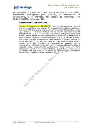 Curso Teórico de Direito Administrativo
Profº Cyonil Borges
Profº. Cyonil Borges www.estrategiaconcursos.com.br 62
de acusação. Em tais casos, em que a sindicância tem caráter
meramente investigativo (não punitivo), é desnecessário o
contraditório, e é chamada, tal espécie de sindicância, de
INQUISITORIAL, como sobredito.
JURISPRUDÊNCIA IMPORTANTE:
Mandado de Segurança nº 22.888/STF ) No caso concreto, (...)
teve-
(...) o art. 143, ao prever a sindicância, fala em ampla defesa. Mas, a meu
ver, o sistema - se é que se pode chamar de sistema esse aglomerado de
dispositivos da Lei 8.112 - leva-nos a interpretar cum grano salis essa
alusão à ampla defesa. Ela frequentemente não pode ser facultada desde o
início, porque a sindicância pode ter por objeto buscar, já não digo a prova,
mas indícios, elementos informativos sobre a existência da irregularidade de
que se teve vaga notícia e de quem possa ser o seu autor, para que, aí sim,
resultar, se a falta é grave, na instauração do processo, com a
imprescindível notificação inicial para que o acusado acompanhe toda a
instrução, esta, iniludivelmente contraditória. Nesse caso, não faria
efetivamente sentido - que a essa sindicância - que se destina unicamente a
concretizar uma imputação, a ser objeto de uma instrução contraditória
futura - que já se exigisse fosse ela contradit
W
e
PD
F
W
aterm
ark
R
em
overD
em
o
 