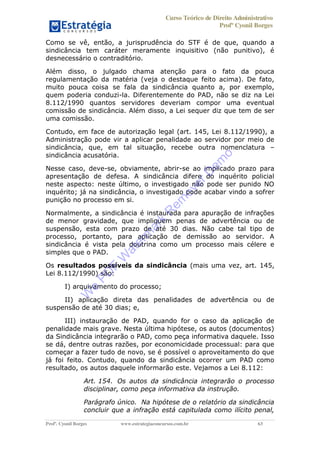 Curso Teórico de Direito Administrativo
Profº Cyonil Borges
Profº. Cyonil Borges www.estrategiaconcursos.com.br 63
Como se vê, então, a jurisprudência do STF é de que, quando a
sindicância tem caráter meramente inquisitivo (não punitivo), é
desnecessário o contraditório.
Além disso, o julgado chama atenção para o fato da pouca
regulamentação da matéria (veja o destaque feito acima). De fato,
muito pouca coisa se fala da sindicância quanto a, por exemplo,
quem poderia conduzi-la. Diferentemente do PAD, não se diz na Lei
8.112/1990 quantos servidores deveriam compor uma eventual
comissão de sindicância. Além disso, a Lei sequer diz que tem de ser
uma comissão.
Contudo, em face de autorização legal (art. 145, Lei 8.112/1990), a
Administração pode vir a aplicar penalidade ao servidor por meio de
sindicância, que, em tal situação, recebe outra nomenclatura
sindicância acusatória.
Nesse caso, deve-se, obviamente, abrir-se ao implicado prazo para
apresentação de defesa. A sindicância difere do inquérito policial
neste aspecto: neste último, o investigado não pode ser punido NO
inquérito; já na sindicância, o investigado pode acabar vindo a sofrer
punição no processo em si.
Normalmente, a sindicância é instaurada para apuração de infrações
de menor gravidade, que impliquem penas de advertência ou de
suspensão, esta com prazo de até 30 dias. Não cabe tal tipo de
processo, portanto, para aplicação de demissão ao servidor. A
sindicância é vista pela doutrina como um processo mais célere e
simples que o PAD.
Os resultados possíveis da sindicância (mais uma vez, art. 145,
Lei 8.112/1990) são:
I) arquivamento do processo;
II) aplicação direta das penalidades de advertência ou de
suspensão de até 30 dias; e,
III) instauração de PAD, quando for o caso da aplicação de
penalidade mais grave. Nesta última hipótese, os autos (documentos)
da Sindicância integrarão o PAD, como peça informativa daquele. Isso
se dá, dentre outras razões, por economicidade processual: para que
começar a fazer tudo de novo, se é possível o aproveitamento do que
já foi feito. Contudo, quando da sindicância ocorrer um PAD como
resultado, os autos daquele informarão este. Vejamos a Lei 8.112:
Art. 154. Os autos da sindicância integrarão o processo
disciplinar, como peça informativa da instrução.
Parágrafo único. Na hipótese de o relatório da sindicância
concluir que a infração está capitulada como ilícito penal,
W
e
PD
F
W
aterm
ark
R
em
overD
em
o
 