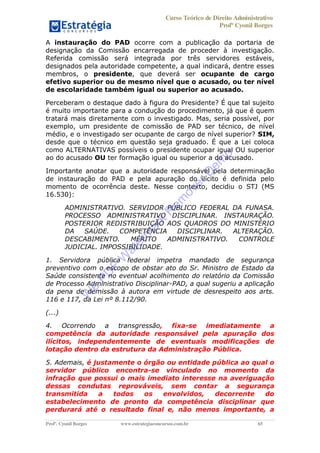 Curso Teórico de Direito Administrativo
Profº Cyonil Borges
Profº. Cyonil Borges www.estrategiaconcursos.com.br 65
A instauração do PAD ocorre com a publicação da portaria de
designação da Comissão encarregada de proceder à investigação.
Referida comissão será integrada por três servidores estáveis,
designados pela autoridade competente, a qual indicará, dentre esses
membros, o presidente, que deverá ser ocupante de cargo
efetivo superior ou de mesmo nível que o acusado, ou ter nível
de escolaridade também igual ou superior ao acusado.
Perceberam o destaque dado à figura do Presidente? É que tal sujeito
é muito importante para a condução do procedimento, já que é quem
tratará mais diretamente com o investigado. Mas, seria possível, por
exemplo, um presidente de comissão de PAD ser técnico, de nível
médio, e o investigado ser ocupante de cargo de nível superior? SIM,
desde que o técnico em questão seja graduado. É que a Lei coloca
como ALTERNATIVAS possíveis o presidente ocupar igual OU superior
ao do acusado OU ter formação igual ou superior a do acusado.
Importante anotar que a autoridade responsável pela determinação
de instauração do PAD e pela apuração do ilícito é definida pelo
momento de ocorrência deste. Nesse contexto, decidiu o STJ (MS
16.530):
ADMINISTRATIVO. SERVIDOR PÚBLICO FEDERAL DA FUNASA.
PROCESSO ADMINISTRATIVO DISCIPLINAR. INSTAURAÇÃO.
POSTERIOR REDISTRIBUIÇÃO AOS QUADROS DO MINISTÉRIO
DA SAÚDE. COMPETÊNCIA DISCIPLINAR. ALTERAÇÃO.
DESCABIMENTO. MÉRITO ADMINISTRATIVO. CONTROLE
JUDICIAL. IMPOSSIBILIDADE.
1. Servidora pública federal impetra mandado de segurança
preventivo com o escopo de obstar ato do Sr. Ministro de Estado da
Saúde consistente no eventual acolhimento do relatório da Comissão
de Processo Administrativo Disciplinar-PAD, a qual sugeriu a aplicação
da pena de demissão à autora em virtude de desrespeito aos arts.
116 e 117, da Lei nº 8.112/90.
(...)
4. Ocorrendo a transgressão, fixa-se imediatamente a
competência da autoridade responsável pela apuração dos
ilícitos, independentemente de eventuais modificações de
lotação dentro da estrutura da Administração Pública.
5. Ademais, é justamente o órgão ou entidade pública ao qual o
servidor público encontra-se vinculado no momento da
infração que possui o mais imediato interesse na averiguação
dessas condutas reprováveis, sem contar a segurança
transmitida a todos os envolvidos, decorrente do
estabelecimento de pronto da competência disciplinar que
perdurará até o resultado final e, não menos importante, a
W
e
PD
F
W
aterm
ark
R
em
overD
em
o
 