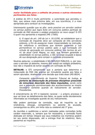 Curso Teórico de Direito Administrativo
Profº Cyonil Borges
Profº. Cyonil Borges www.estrategiaconcursos.com.br 66
maior facilidade para a colheita de provas e outros elementos
pertinentes aos fatos.
A análise do STJ é muito pertinente: a autoridade que percebeu o
fato, que estava mais próxima dele, em sua ocorrência, é a mais
apropriada para conduzir as investigações.
Interessante questão que se põe: seria possível um servidor estável
no serviço público que logra êxito em concurso público participe da
comissão de PAD durante o estágio probatório no novo cargo? O STJ
é quem nos apresenta a resposta (MS 17583)
6. O caput do art. 149 da Lei n. 8112/90, ao estabelecer que a
Comissão de Inquérito deve ser composta de três servidores
estáveis, a fim de assegurar maior imparcialidade na instrução,
fez referência a servidores que tenham garantido a sua
permanência no serviço público após a sua nomeação em
virtude de aprovação em concurso público, nos termos do art.
41 da atual Carta Magna, ou seja, que tenham garantido a
estabilidade no serviço público, e não no cargo ocupado à época
de sua designação para compor a comissão processante
Noutras palavras: a estabilidade é NO SERVIÇO PÚBLICO, e, por isso,
caso o servidor já detenha, mesmo que esteja em estágio probatório,
isso não o impedirá de tomar assento em comissão de PAD.
DETALHE: o STJ compreende que a portaria que determina a
instauração do PAD não precisa ser minudente quanto aos fatos a
serem apurados. Analisemos uma decisão que trata disso (MS 8834)
Consoante entendimento do Superior Tribunal de Justiça, a
portaria de instauração do processo disciplinar prescinde
de minuciosa descrição dos fatos imputados, sendo certo
que a exposição pormenorizada dos acontecimentos se mostra
necessária somente quando do indiciamento do servidor.
Precedentes.
O entendimento do STJ é bastante racional o próprio processo é
que vai levar ao detalhamento dos fatos, os quais serão devidamente
informados ao investigado quando de seu indiciamento.
Não podem participar da comissão, seja de inquérito ou de
sindicância, cônjuge, companheiro ou parente do acusado,
consanguíneo ou afim, em linha reta ou colateral até 3o
grau.
As reuniões e audiências a serem realizadas pelas comissões terão
caráter reservado, e, sempre que for necessário, a comissão ficará
dedicada em tempo integral aos seus trabalhos (os membros podem
ter seu ponto dispensado, até a entrega final do relatório). Bom,
passemos ao inquérito.
W
e
PD
F
W
aterm
ark
R
em
overD
em
o
 