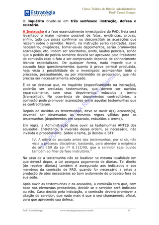 Curso Teórico de Direito Administrativo
Profº Cyonil Borges
Profº. Cyonil Borges www.estrategiaconcursos.com.br 67
O inquérito divide-se em três subfases: instrução, defesa e
relatório.
A Instrução é a fase essencialmente investigativa do PAD. Nela será
levantado o maior número possível de fatos, evidências, provas,
enfim, tudo que possa confirmar ou desconstituir as acusações que
recaem sobre o servidor. Assim, na instrução serão realizadas, caso
necessário, diligências, tomar-se-ão depoimentos, serão promovidas
acareações, etc. Podem ser solicitados, ainda, laudos periciais, sendo
que o pedido de perícia somente deverá ser aprovado pelo Presidente
da comissão caso o fato a ser comprovado dependa de conhecimento
técnico especializado. De qualquer forma, nada impede que o
acusado faça questionamentos quanto à prova pericial produzida,
haja vista a possibilidade de o investigado acompanhar todo o
processo, pessoalmente, ou por intermédio de procurador, que não
precisa ser necessariamente advogado.
É de se destacar que, no inquérito (especificamente na instrução),
poderão ser arroladas testemunhas, que devem ser ouvidas
separadamente, com seus depoimentos reduzidos a termo
(transcritos). Na ocorrência de depoimentos contraditórios, a
comissão pode promover acareações entre aquelas testemunhas que
se contraditaram.
Depois de ouvidas as testemunhas, deve-se ouvir o(s) acusado(s),
devendo ser observadas as mesmas regras válidas para as
testemunhas (depoimentos em separado, reduzidos a termo).
Em regra, a Administração deve ouvir as testemunhas ANTES dos
acusados. Entretanto, a inversão dessa ordem, se necessário, não
invalida o procedimento. Sobre o tema, já decidiu o STJ:
IV. A oitiva do acusado antes das testemunhas, por si só, não
vicia o processo disciplinar, bastando, para atender a exigência
do art. 159 da Lei nº 8.112/90, que o servidor seja ouvido
No caso de a testemunha não se localizar na mesma localidade em
que deverá depor, a Lei assegura pagamento de diárias. Tal direito
(de receber diárias) também é assegurado aos indiciados e aos
membros da comissão de PAD, quando for necessário a estes a
produção de atos necessários ao bom andamento do processo fora de
sua sede.
Após ouvir as testemunhas e os acusados, a comissão terá que, com
base nos elementos probatórios, decidir se o servidor será indiciado
ou não. Caso decida pela indiciação, a comissão deverá promover a
citação do servidor, que nada mais é que o seu chamamento oficial,
para que apresente sua defesa.
W
e
PD
F
W
aterm
ark
R
em
overD
em
o
 