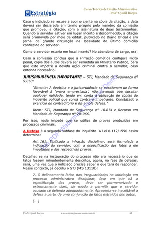 Curso Teórico de Direito Administrativo
Profº Cyonil Borges
Profº. Cyonil Borges www.estrategiaconcursos.com.br 68
Caso o indiciado se recuse a apor o ciente na cópia da citação, a data
deverá ser declarada em termo próprio pelo membro da comissão
que promoveu a citação, com a assinatura de duas testemunhas.
Quando o servidor estiver em lugar incerto e desconhecido, a citação
será promovida por meio de edital, publicado no Diário Oficial e em
jornal de grande circulação na localidade do último domicílio
conhecido do servidor.
Como o servidor estaria em local incerto? No abandono de cargo, ora!
Caso a comissão conclua que a infração cometida configura ilícito
penal, cópia dos autos deverá ser remetida ao Ministério Público, para
que este impetre a devida ação criminal contra o servidor, caso
entenda necessário.
JURISPRUDÊNCIA IMPORTANTE STJ, Mandado de Segurança nº
9.850:
qualquer nulidade, tendo em conta a utilização de cópias do
inquérito policial que corria contra o impetrante. Constatado o
Idem: STJ, Mandado de Segurança nº 10.874 e Recurso em
Mandado de Segurança nº 20.066.
Por isso, nada impede que se utilize de provas produzidas em
processos criminais.
A Defesa é a segunda subfase do inquérito. A Lei 8.112/1990 assim
determina:
Art. 161. Tipificada a infração disciplinar, será formulada a
indiciação do servidor, com a especificação dos fatos a ele
imputados e das respectivas provas.
Detalhe: se na instauração do processo não era necessário que os
fatos fossem minudentemente descritos, agora, na fase de defesas,
será, uma vez que o indiciado precisa saber o que terá de responder.
Nesse contexto, já decidiu o STJ (MS 13110):
2. O delineamento fático das irregularidades na indiciação em
processo administrativo disciplinar, fase em que há a
especificação das provas, deve ser pormenorizado e
extremamente claro, de modo a permitir que o servidor
acusado se defenda adequadamente. Apresenta-se inaceitável a
defesa a partir de uma conjunção de fatos extraídos dos autos.
[...]
W
e
PD
F
W
aterm
ark
R
em
overD
em
o
 