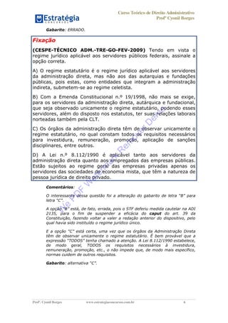 Curso Teórico de Direito Administrativo
Profº Cyonil Borges
Profº. Cyonil Borges www.estrategiaconcursos.com.br 6
Gabarito: ERRADO.
Fixação
(CESPE-TÉCNICO ADM.-TRE-GO-FEV-2009) Tendo em vista o
regime jurídico aplicável aos servidores públicos federais, assinale a
opção correta.
A) O regime estatutário é o regime jurídico aplicável aos servidores
da administração direta, mas não aos das autarquias e fundações
públicas, pois estas, como entidades que integram a administração
indireta, submetem-se ao regime celetista.
B) Com a Emenda Constitucional n.º 19/1998, não mais se exige,
para os servidores da administração direta, autárquica e fundacional,
que seja observado unicamente o regime estatutário, podendo esses
servidores, além do disposto nos estatutos, ter suas relações laborais
norteadas também pela CLT.
C) Os órgãos da administração direta têm de observar unicamente o
regime estatutário, no qual constam todos os requisitos necessários
para investidura, remuneração, promoção, aplicação de sanções
disciplinares, entre outros.
D) A Lei n.º 8.112/1990 é aplicável tanto aos servidores da
administração direta quanto aos empregados das empresas públicas.
Estão sujeitos ao regime geral das empresas privadas apenas os
servidores das sociedades de economia mista, que têm a natureza de
pessoa jurídica de direito privado.
Comentários:
O interessante dessa questão foi a alteração do gabarito de B para
C .
A opção B está, de fato, errada, pois o STF deferiu medida cautelar na ADI
2135, para o fim de suspender a eficácia do caput do art. 39 da
Constituição, fazendo voltar a valer a redação anterior do dispositivo, pelo
qual havia sido instituído o regime jurídico único.
E a opção C está certa, uma vez que os órgãos da Administração Direta
têm de observar unicamente o regime estatutário. É bem provável que a
TODOS . A Lei 8.112/1990 estabelece,
de modo geral, TODOS os requisitos necessários à investidura,
remuneração, promoção, etc., o não impede que, de modo mais específico,
normas cuidem de outros requisitos.
Gabarito: alternativa C .
W
e
PD
F
W
aterm
ark
R
em
overD
em
o
 