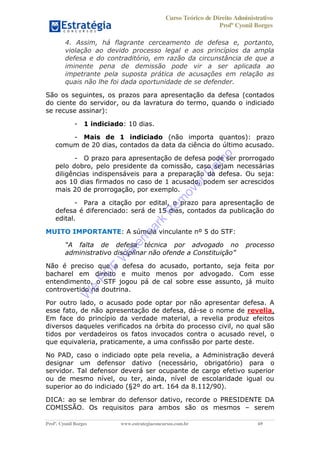 Curso Teórico de Direito Administrativo
Profº Cyonil Borges
Profº. Cyonil Borges www.estrategiaconcursos.com.br 69
4. Assim, há flagrante cerceamento de defesa e, portanto,
violação ao devido processo legal e aos princípios da ampla
defesa e do contraditório, em razão da circunstância de que a
iminente pena de demissão pode vir a ser aplicada ao
impetrante pela suposta prática de acusações em relação as
quais não lhe foi dada oportunidade de se defender.
São os seguintes, os prazos para apresentação da defesa (contados
do ciente do servidor, ou da lavratura do termo, quando o indiciado
se recuse assinar):
- 1 indiciado: 10 dias.
- Mais de 1 indiciado (não importa quantos): prazo
comum de 20 dias, contados da data da ciência do último acusado.
- O prazo para apresentação de defesa pode ser prorrogado
pelo dobro, pelo presidente da comissão, caso sejam necessárias
diligências indispensáveis para a preparação da defesa. Ou seja:
aos 10 dias firmados no caso de 1 acusado, podem ser acrescidos
mais 20 de prorrogação, por exemplo.
- Para a citação por edital, o prazo para apresentação de
defesa é diferenciado: será de 15 dias, contados da publicação do
edital.
MUITO IMPORTANTE: A súmula vinculante nº 5 do STF:
o processo
Não é preciso que a defesa do acusado, portanto, seja feita por
bacharel em direito e muito menos por advogado. Com esse
entendimento, o STF jogou pá de cal sobre esse assunto, já muito
controvertido na doutrina.
Por outro lado, o acusado pode optar por não apresentar defesa. A
esse fato, de não apresentação de defesa, dá-se o nome de revelia.
Em face do princípio da verdade material, a revelia produz efeitos
diversos daqueles verificados na órbita do processo civil, no qual são
tidos por verdadeiros os fatos invocados contra o acusado revel, o
que equivaleria, praticamente, a uma confissão por parte deste.
No PAD, caso o indiciado opte pela revelia, a Administração deverá
designar um defensor dativo (necessário, obrigatório) para o
servidor. Tal defensor deverá ser ocupante de cargo efetivo superior
ou de mesmo nível, ou ter, ainda, nível de escolaridade igual ou
superior ao do indiciado (§2º do art. 164 da 8.112/90).
DICA: ao se lembrar do defensor dativo, recorde o PRESIDENTE DA
COMISSÃO. Os requisitos para ambos são os mesmos serem
W
e
PD
F
W
aterm
ark
R
em
overD
em
o
 