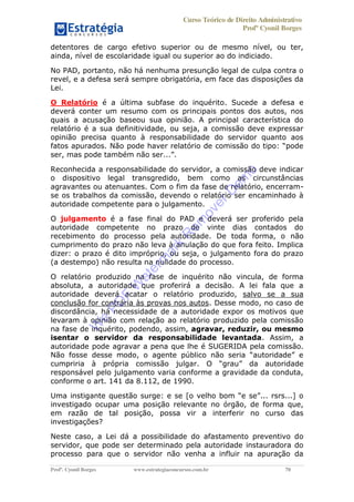 Curso Teórico de Direito Administrativo
Profº Cyonil Borges
Profº. Cyonil Borges www.estrategiaconcursos.com.br 70
detentores de cargo efetivo superior ou de mesmo nível, ou ter,
ainda, nível de escolaridade igual ou superior ao do indiciado.
No PAD, portanto, não há nenhuma presunção legal de culpa contra o
revel, e a defesa será sempre obrigatória, em face das disposições da
Lei.
O Relatório é a última subfase do inquérito. Sucede a defesa e
deverá conter um resumo com os principais pontos dos autos, nos
quais a acusação baseou sua opinião. A principal característica do
relatório é a sua definitividade, ou seja, a comissão deve expressar
opinião precisa quanto à responsabilidade do servidor quanto aos
ser,
Reconhecida a responsabilidade do servidor, a comissão deve indicar
o dispositivo legal transgredido, bem como as circunstâncias
agravantes ou atenuantes. Com o fim da fase de relatório, encerram-
se os trabalhos da comissão, devendo o relatório ser encaminhado à
autoridade competente para o julgamento.
O julgamento é a fase final do PAD e deverá ser proferido pela
autoridade competente no prazo de vinte dias contados do
recebimento do processo pela autoridade. De toda forma, o não
cumprimento do prazo não leva à anulação do que fora feito. Implica
dizer: o prazo é dito impróprio, ou seja, o julgamento fora do prazo
(a destempo) não resulta na nulidade do processo.
O relatório produzido na fase de inquérito não vincula, de forma
absoluta, a autoridade que proferirá a decisão. A lei fala que a
autoridade deverá acatar o relatório produzido, salvo se a sua
conclusão for contrária às provas nos autos. Desse modo, no caso de
discordância, há necessidade de a autoridade expor os motivos que
levaram à opinião com relação ao relatório produzido pela comissão
na fase de inquérito, podendo, assim, agravar, reduzir, ou mesmo
isentar o servidor da responsabilidade levantada. Assim, a
autoridade pode agravar a pena que lhe é SUGERIDA pela comissão.
da autoridade
responsável pelo julgamento varia conforme a gravidade da conduta,
conforme o art. 141 da 8.112, de 1990.
Uma instigante ques
investigado ocupar uma posição relevante no órgão, de forma que,
em razão de tal posição, possa vir a interferir no curso das
investigações?
Neste caso, a Lei dá a possibilidade do afastamento preventivo do
servidor, que pode ser determinado pela autoridade instauradora do
processo para que o servidor não venha a influir na apuração da
W
e
PD
F
W
aterm
ark
R
em
overD
em
o
 