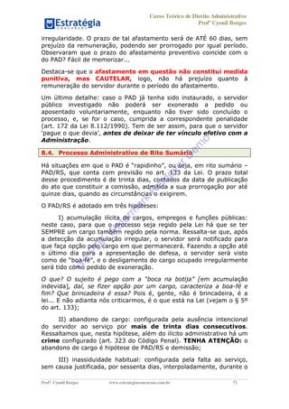 Curso Teórico de Direito Administrativo
Profº Cyonil Borges
Profº. Cyonil Borges www.estrategiaconcursos.com.br 71
irregularidade. O prazo de tal afastamento será de ATÉ 60 dias, sem
prejuízo da remuneração, podendo ser prorrogado por igual período.
Observaram que o prazo do afastamento preventivo coincide com o
do PAD? Fácil de memorizar...
Destaca-se que o afastamento em questão não constitui medida
punitiva, mas CAUTELAR, logo, não há prejuízo quanto à
remuneração do servidor durante o período do afastamento.
Um último detalhe: caso o PAD já tenha sido instaurado, o servidor
público investigado não poderá ser exonerado a pedido ou
aposentado voluntariamente, enquanto não tiver sido concluído o
processo, e, se for o caso, cumprida a correspondente penalidade
(art. 172 da Lei 8.112/1990). Tem de ser assim, para que o servidor
antes de deixar de ter vínculo efetivo com a
Administração.
8.4. Processo Administrativo de Rito Sumário
ou seja, em rito sumário
PAD/RS, que conta com previsão no art. 133 da Lei. O prazo total
desse procedimento é de trinta dias, contados da data de publicação
do ato que constituir a comissão, admitida a sua prorrogação por até
quinze dias, quando as circunstâncias o exigirem.
O PAD/RS é adotado em três hipóteses:
I) acumulação ilícita de cargos, empregos e funções públicas:
neste caso, para que o processo seja regido pela Lei há que se ter
SEMPRE um cargo também regido pela norma. Ressalta-se que, após
a detecção da acumulação irregular, o servidor será notificado para
que faça opção pelo cargo em que permanecerá. Fazendo a opção até
o último dia para a apresentação de defesa, o servidor será visto
- gularmente
será tido como pedido de exoneração.
em acumulação
indevida], daí, se fizer opção por um cargo, caracteriza a boa-fé e
fim? Que brincadeira é essa? Pois é, gente, não é brincadeira, é a
lei... E não adianta nós criticarmos, é o que está na Lei (vejam o § 5º
do art. 133);
II) abandono de cargo: configurada pela ausência intencional
do servidor ao serviço por mais de trinta dias consecutivos.
Ressaltamos que, nesta hipótese, além do ilícito administrativo há um
crime configurado (art. 323 do Código Penal). TENHA ATENÇÃO: o
abandono de cargo é hipótese de PAD/RS e demissão;
III) inassiduidade habitual: configurada pela falta ao serviço,
sem causa justificada, por sessenta dias, interpoladamente, durante o
W
e
PD
F
W
aterm
ark
R
em
overD
em
o
 