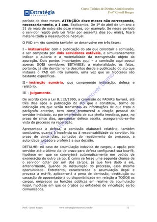 Curso Teórico de Direito Administrativo
Profº Cyonil Borges
Profº. Cyonil Borges www.estrategiaconcursos.com.br 72
período de doze meses. ATENÇÃO: doze meses não corresponde,
necessariamente, a 1 ano. Explicamos. De 1º de abril de um ano a
31 de maio de outro são doze meses, por exemplo. Se nesse período
o servidor regido pela Lei faltar por sessenta dias (ou mais), ficará
materializada a inassiduidade habitual.
O PAD em rito sumário também se desenvolve em três fases:
I instauração: com a publicação do ato que constituir a comissão,
a ser composta por dois servidores estáveis, e simultaneamente
indicar a autoria e a materialidade da transgressão objeto da
apuração. Dois pontos importantes aqui a comissão aqui possui
apenas DOIS servidores ESTÁVEIS; a materialidade, os fatos,
portanto, já são devidamente descritos desde a publicação do ato que
instaura o PAD em rito sumário, uma vez que as hipóteses são
bastante específicas.
II - instrução sumária, que compreende indiciação, defesa e
relatório.
III - julgamento.
De acordo com a Lei 8.112/1990, a comissão do PAD/RS lavrará, até
três dias após a publicação do ato que a constituiu, termo de
indiciação em que serão transcritas as informações de que trata o
parágrafo anterior, bem como promoverá a citação pessoal do
servidor indiciado, ou por intermédio de sua chefia imediata, para, no
prazo de cinco dias, apresentar defesa escrita, assegurando-se-lhe
vista do processo na repartição.
Apresentada a defesa, a comissão elaborará relatório, também
conclusivo, quanto à inocência ou à responsabilidade do servidor. No
prazo de cinco dias, contados do recebimento do processo, a
autoridade julgadora proferirá a sua decisão.
DETALHE: no caso de acumulação indevida de cargos, a opção pelo
servidor até o último dia de prazo para defesa configurará sua boa-fé,
hipótese em que se converterá automaticamente em pedido de
exoneração do outro cargo. É como se fosse uma segunda chance de
o servidor optar por um dos cargos, já que fora dado a ele,
anteriormente, quando da instauração do processo, essa mesma
oportunidade. Entretanto, caracterizada a acumulação ilegal e
provada a má-fé, aplicar-se-á a pena de demissão, destituição ou
cassação de aposentadoria ou disponibilidade em relação a TODOS os
cargos, empregos ou funções públicas em regime de acumulação
ilegal, hipótese em que os órgãos ou entidades de vinculação serão
comunicados.
W
e
PD
F
W
aterm
ark
R
em
overD
em
o
 