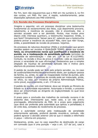 Curso Teórico de Direito Administrativo
Profº Cyonil Borges
Profº. Cyonil Borges www.estrategiaconcursos.com.br 73
Por fim, bom não esquecermos que o PAD em rito sumário é, no fim
das contas, um PAD. Por isso, é regido, subsidiariamente, pelas
disposições aplicáveis aos PAD ordinários.
8.5. Revisão dos Processos Disciplinares
Imagina o seguinte: em um processo disciplinar uma testemunha
fundamental ao esclarecimento dos fatos, cujo depoimento provaria,
cabalmente, a inocência do acusado, não é encontrada. Daí, o
servidor acusado vem a ser demitido. Muitos, mas muitos anos
depois (não interessa quantos!), a testemunha reaparece. Então, o
poderia provar a inocência do acusado? Não, claro que não! Surge,
então, a possibilidade da revisão do processo. Vejamos.
Os processos de natureza disciplinar (PADs e sindicâncias) que gerem
sanções podem ser revistos A QUALQUER TEMPO, desde que surjam
fatos, ou circunstâncias novos que justifiquem a inocência do
punido, ou a inadequação da penalidade aplicada (princípio da
autotutela da administração vide art. 114 da Lei 8.112/1990).
Contudo, na revisão o ônus da prova é invertido: cabe ao requerente
provar a veracidade de suas afirmações. Destacamos que a simples
alegação da injustiça da penalidade aplicada não é motivo para
abertura do processo revisional.
O pedido de revisão pode ser feito pelo próprio servidor, ou, no caso
de ausência/falecimento/desaparecimento deste, por qualquer pessoa
da família, ou, ainda, no caso de incapacidade mental do punido, pelo
respectivo curador. O processo de revisão pode ser instaurado, ainda,
de ofício, ou seja, por iniciativa da própria Administração Pública,
como prevê, expressamente, o art. 174 da Lei.
O pedido de revisão, em nível federal, deve ser dirigido ao Ministro de
Estado ou à autoridade equivalente. Autorizada a revisão, o processo
deve ser encaminhado ao dirigente do órgão/entidade no qual teve
origem o PAD.
O prazo para a conclusão dos trabalhos da comissão revisora é de
sessenta dias. Interessante que, neste caso, a Lei não previu
prorrogação, diferentemente do PAD. Já o prazo para julgamento
(que deve ser proferido pela autoridade que aplicou a penalidade) é
de vinte dias, contados do recebimento do processo.
Caso a autoridade conclua pela inadequação da penalidade
anteriormente aplicada, proferirá decisão revendo-a, contudo, não
poderá agravar a decisão anterior (diz-se que é vedada a reformatio
in pejus reforma em prejuízo).
Destacamos, ainda, que no caso específico de destituição de cargo
em comissão (que é uma punição veja o art. 127 da Lei), caso a
W
e
PD
F
W
aterm
ark
R
em
overD
em
o
 