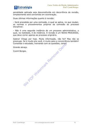 Curso Teórico de Direito Administrativo
Profº Cyonil Borges
Profº. Cyonil Borges www.estrategiaconcursos.com.br 74
penalidade aplicada seja desconstituída em decorrência da revisão,
simplesmente será convertida em exoneração.
Duas últimas informações quanto à revisão:
- Será procedida por uma comissão, à qual se aplica, no que couber,
as normas e procedimentos próprios da comissão do processo
disciplinar;
- Não é uma segunda instância de um processo administrativo, o
qual, na realidade, é de instância. A revisão é um NOVO PROCESSO,
que deve correr apenso ao processo originário.
Galera! Chega por hoje. Muita informação, não foi? Mas não se
preocupe. Se é muito pra você, é muito para a concorrência também!
Consolida o estudado, treinando com as questões, certo?
Grande abraço.
Cyonil Borges.
W
e
PD
F
W
aterm
ark
R
em
overD
em
o
 