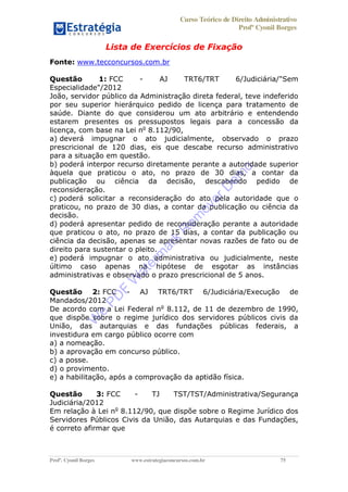 Curso Teórico de Direito Administrativo
Profº Cyonil Borges
Profº. Cyonil Borges www.estrategiaconcursos.com.br 75
Lista de Exercícios de Fixação
Fonte: www.tecconcursos.com.br
Questão 1: FCC - AJ TRT6/TRT 6/Judiciária/"Sem
Especialidade"/2012
João, servidor público da Administração direta federal, teve indeferido
por seu superior hierárquico pedido de licença para tratamento de
saúde. Diante do que considerou um ato arbitrário e entendendo
estarem presentes os pressupostos legais para a concessão da
licença, com base na Lei no
8.112/90,
a) deverá impugnar o ato judicialmente, observado o prazo
prescricional de 120 dias, eis que descabe recurso administrativo
para a situação em questão.
b) poderá interpor recurso diretamente perante a autoridade superior
àquela que praticou o ato, no prazo de 30 dias, a contar da
publicação ou ciência da decisão, descabendo pedido de
reconsideração.
c) poderá solicitar a reconsideração do ato pela autoridade que o
praticou, no prazo de 30 dias, a contar da publicação ou ciência da
decisão.
d) poderá apresentar pedido de reconsideração perante a autoridade
que praticou o ato, no prazo de 15 dias, a contar da publicação ou
ciência da decisão, apenas se apresentar novas razões de fato ou de
direito para sustentar o pleito.
e) poderá impugnar o ato administrativa ou judicialmente, neste
último caso apenas na hipótese de esgotar as instâncias
administrativas e observado o prazo prescricional de 5 anos.
Questão 2: FCC - AJ TRT6/TRT 6/Judiciária/Execução de
Mandados/2012
De acordo com a Lei Federal no
8.112, de 11 de dezembro de 1990,
que dispõe sobre o regime jurídico dos servidores públicos civis da
União, das autarquias e das fundações públicas federais, a
investidura em cargo público ocorre com
a) a nomeação.
b) a aprovação em concurso público.
c) a posse.
d) o provimento.
e) a habilitação, após a comprovação da aptidão física.
Questão 3: FCC - TJ TST/TST/Administrativa/Segurança
Judiciária/2012
Em relação à Lei no
8.112/90, que dispõe sobre o Regime Jurídico dos
Servidores Públicos Civis da União, das Autarquias e das Fundações,
é correto afirmar que
W
e
PD
F
W
aterm
ark
R
em
overD
em
o
 