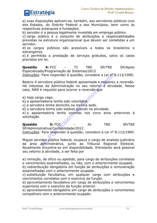 Curso Teórico de Direito Administrativo
Profº Cyonil Borges
Profº. Cyonil Borges www.estrategiaconcursos.com.br 76
a) suas disposições aplicam-se, também, aos servidores públicos civis
dos Estados, do Distrito Federal e dos Municípios, bem como às
respectivas autarquias e fundações.
b) servidor é a pessoa legalmente investida em emprego público.
c) cargo público é o conjunto de atribuições e responsabilidades
previstas na estrutura organizacional que devem ser cometidas a um
servidor.
d) os cargos públicos são acessíveis a todos os brasileiros e
estrangeiros.
e) é permitida a prestação de serviços gratuitos, salvo os casos
previstos em lei.
Questão 4: FCC - TJ TRE SP/TRE SP/Apoio
Especializado/Programação de Sistemas/2012
Instruções: Para responder à questão, considere a Lei no
8.112/1990.
Beatriz é servidora pública federal aposentada e requereu a reversão.
Há interesse da Administração no seu retorno à atividade. Nesse
caso, NÃO é requisito para ocorrer a reversão que
a) haja cargo vago.
b) a aposentadoria tenha sido voluntária.
c) a servidora tenha domicílio na mesma sede.
d) a servidora tenha sido estável quando na atividade.
e) a aposentadoria tenha ocorrido nos cinco anos anteriores à
solicitação.
Questão 5: FCC - AJ TRE SP/TRE
SP/Administrativa/Contabilidade/2012
Instruções: Para responder à questão, considere a Lei no
8.112/1990.
Miguel servidor público federal, ocupava o cargo de analista judiciário
da área administrativa, junto ao Tribunal Regional Eleitoral.
Atualmente encontra-se em disponibilidade. Entretanto será possível
seu retorno à atividade, a ser feita por
a) remoção, de ofício ou apedido, para cargo de atribuições correlatas
e vencimentos assemelhados, ou não, com o anteriormente ocupado.
b) redistribuição obrigatória em função de atribuições e remuneração
assemelhadas com o anteriormente ocupado.
c) substituição facultativa, em qualquer cargo com atribuições e
vencimentos correlatos com o exercício da função.
d) aproveitamento facultativo em cargo de atribuições e vencimentos
superiores com o exercício da função anterior.
e) aproveitamento obrigatório em cargo de atribuições e vencimentos
compatíveis com o anteriormente ocupado.
W
e
PD
F
W
aterm
ark
R
em
overD
em
o
 