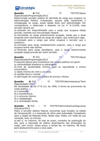 Curso Teórico de Direito Administrativo
Profº Cyonil Borges
Profº. Cyonil Borges www.estrategiaconcursos.com.br 77
Questão 6: FCC - TJ TST/TST/Apoio
Especializado/Programação/2012
Determinado servidor público foi demitido do cargo que ocupava na
Administração Pública. Irresignado, ajuizou ação requerendo a
reintegração no cargo, tendo obtido êxito com definitividade. Em
consequência, e observado o disposto na Lei no
8.112/90, esse
servidor deverá ser
a) colocado em disponibilidade caso o cargo que ocupava esteja
provido, mantida sua remuneração integral.
b) reinvestido no cargo anteriormente ocupado, sendo que o atual
ocupante será reconduzido ao cargo de origem, que continuava vago.
c) nomeado para o cargo que antes ocupava o servidor que o
substituiu.
d) nomeado para cargo imediatamente superior, caso o cargo que
ocupava tenha sido extinto.
e) removido para cargo paradigma, caso o cargo anteriormente
ocupado esteja provido por outro servidor.
Questão 7: FCC - TJ TST/TST/Apoio
Especializado/Programação/2012
É requisito básico para investidura nos cargos públicos em geral:
a) nacionalidade brasileira ou estrangeira.
b) nível de escolaridade mínimo igual ou equivalente a ensino
universitário.
c) idade mínima de vinte e um anos.
d) aptidão física e mental.
e) aprovação em concurso público de provas e títulos.
Questão 8: FCC - TJ TST/TST/Administrativa/"Sem
Especialidade"/2012
Na literalidade da Lei no
8.112, de 1990, é forma de provimento de
cargo público
a) a ascensão.
b) a transferência.
c) o concurso interno.
d) a readaptação.
e) a contratação direta.
Questão 9: FCC - TJ TST/TST/Administrativa/Segurança
Judiciária/2012
Pedro é servidor público federal, exercendo suas funções na cidade
de Campinas/SP, e é removido de ofício pela Autoridade Competente
para a cidade de Ribeirão Preto. Neste caso, Pedro, em razão de sua
remoção, terá, no mínimo
a) dez e, no máximo, 30 dias de prazo, contados da publicação do
ato, para a retomada do efetivo desempenho das atribuições do
cargo, sem incluir, nesse prazo, o tempo de, no máximo, 48 horas
para deslocamento para a nova sede.
W
e
PD
F
W
aterm
ark
R
em
overD
em
o
 