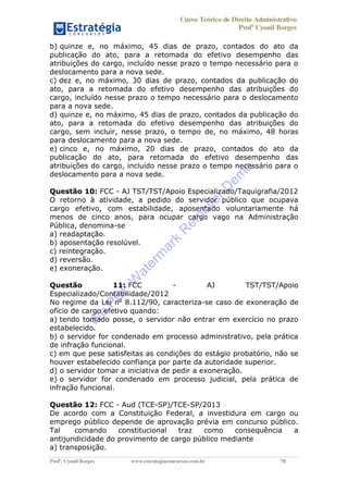 Curso Teórico de Direito Administrativo
Profº Cyonil Borges
Profº. Cyonil Borges www.estrategiaconcursos.com.br 78
b) quinze e, no máximo, 45 dias de prazo, contados do ato da
publicação do ato, para a retomada do efetivo desempenho das
atribuições do cargo, incluído nesse prazo o tempo necessário para o
deslocamento para a nova sede.
c) dez e, no máximo, 30 dias de prazo, contados da publicação do
ato, para a retomada do efetivo desempenho das atribuições do
cargo, incluído nesse prazo o tempo necessário para o deslocamento
para a nova sede.
d) quinze e, no máximo, 45 dias de prazo, contados da publicação do
ato, para a retomada do efetivo desempenho das atribuições do
cargo, sem incluir, nesse prazo, o tempo de, no máximo, 48 horas
para deslocamento para a nova sede.
e) cinco e, no máximo, 20 dias de prazo, contados do ato da
publicação do ato, para retomada do efetivo desempenho das
atribuições do cargo, incluído nesse prazo o tempo necessário para o
deslocamento para a nova sede.
Questão 10: FCC - AJ TST/TST/Apoio Especializado/Taquigrafia/2012
O retorno à atividade, a pedido do servidor público que ocupava
cargo efetivo, com estabilidade, aposentado voluntariamente há
menos de cinco anos, para ocupar cargo vago na Administração
Pública, denomina-se
a) readaptação.
b) aposentação resolúvel.
c) reintegração.
d) reversão.
e) exoneração.
Questão 11: FCC - AJ TST/TST/Apoio
Especializado/Contabilidade/2012
No regime da Lei no
8.112/90, caracteriza-se caso de exoneração de
ofício de cargo efetivo quando:
a) tendo tomado posse, o servidor não entrar em exercício no prazo
estabelecido.
b) o servidor for condenado em processo administrativo, pela prática
de infração funcional.
c) em que pese satisfeitas as condições do estágio probatório, não se
houver estabelecido confiança por parte da autoridade superior.
d) o servidor tomar a iniciativa de pedir a exoneração.
e) o servidor for condenado em processo judicial, pela prática de
infração funcional.
Questão 12: FCC - Aud (TCE-SP)/TCE-SP/2013
De acordo com a Constituição Federal, a investidura em cargo ou
emprego público depende de aprovação prévia em concurso público.
Tal comando constitucional traz como consequência a
antijuridicidade do provimento de cargo público mediante
a) transposição.
W
e
PD
F
W
aterm
ark
R
em
overD
em
o
 