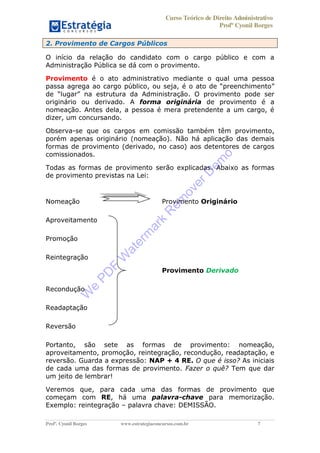 Curso Teórico de Direito Administrativo
Profº Cyonil Borges
Profº. Cyonil Borges www.estrategiaconcursos.com.br 7
2. Provimento de Cargos Públicos
O início da relação do candidato com o cargo público e com a
Administração Pública se dá com o provimento.
Provimento é o ato administrativo mediante o qual uma pessoa
passa agrega ao cargo público, ou seja, é preenchimento
d . O provimento pode ser
originário ou derivado. A forma originária de provimento é a
nomeação. Antes dela, a pessoa é mera pretendente a um cargo, é
dizer, um concursando.
Observa-se que os cargos em comissão também têm provimento,
porém apenas originário (nomeação). Não há aplicação das demais
formas de provimento (derivado, no caso) aos detentores de cargos
comissionados.
Todas as formas de provimento serão explicadas. Abaixo as formas
de provimento previstas na Lei:
Nomeação Provimento Originário
Aproveitamento
Promoção
Reintegração
Provimento Derivado
Recondução
Readaptação
Reversão
Portanto, são sete as formas de provimento: nomeação,
aproveitamento, promoção, reintegração, recondução, readaptação, e
reversão. Guarda a expressão: NAP + 4 RE. O que é isso? As iniciais
de cada uma das formas de provimento. Fazer o quê? Tem que dar
um jeito de lembrar!
Veremos que, para cada uma das formas de provimento que
começam com RE, há uma palavra-chave para memorização.
Exemplo: reintegração palavra chave: DEMISSÃO.
W
e
PD
F
W
aterm
ark
R
em
overD
em
o
 