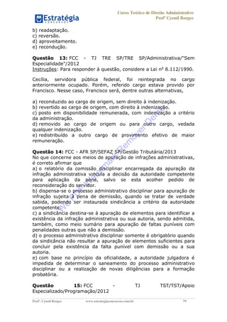 Curso Teórico de Direito Administrativo
Profº Cyonil Borges
Profº. Cyonil Borges www.estrategiaconcursos.com.br 79
b) readaptação.
c) reversão.
d) aproveitamento.
e) recondução.
Questão 13: FCC - TJ TRE SP/TRE SP/Administrativa/"Sem
Especialidade"/2012
Instruções: Para responder à questão, considere a Lei no
8.112/1990.
Cecília, servidora pública federal, foi reintegrada no cargo
anteriormente ocupado. Porém, referido cargo estava provido por
Francisco. Nesse caso, Francisco será, dentre outras alternativas,
a) reconduzido ao cargo de origem, sem direito à indenização.
b) revertido ao cargo de origem, com direito à indenização.
c) posto em disponibilidade remunerada, com indenização a critério
da administração.
d) removido ao cargo de origem ou para outro cargo, vedada
qualquer indenização.
e) redistribuído a outro cargo de provimento efetivo de maior
remuneração.
Questão 14: FCC - AFR SP/SEFAZ SP/Gestão Tributária/2013
No que concerne aos meios de apuração de infrações administrativas,
é correto afirmar que
a) o relatório da comissão disciplinar encarregada da apuração da
infração administrativa vincula a decisão da autoridade competente
para aplicação da pena, salvo se esta acolher pedido de
reconsideração do servidor.
b) dispensa-se o processo administrativo disciplinar para apuração de
infração sujeita à pena de demissão, quando se tratar de verdade
sabida, podendo ser instaurada sindicância a critério da autoridade
competente.
c) a sindicância destina-se à apuração de elementos para identificar a
existência da infração administrativa ou sua autoria, sendo admitida,
também, como meio sumário para apuração de faltas puníveis com
penalidades outras que não a demissão.
d) o processo administrativo disciplinar somente é obrigatório quando
da sindicância não resultar a apuração de elementos suficientes para
concluir pela existência da falta punível com demissão ou a sua
autoria.
e) com base no princípio da oficialidade, a autoridade julgadora é
impedida de determinar o saneamento do processo administrativo
disciplinar ou a realização de novas diligências para a formação
probatória.
Questão 15: FCC - TJ TST/TST/Apoio
Especializado/Programação/2012
W
e
PD
F
W
aterm
ark
R
em
overD
em
o
 