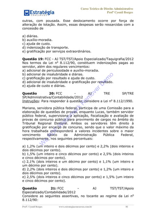 Curso Teórico de Direito Administrativo
Profº Cyonil Borges
Profº. Cyonil Borges www.estrategiaconcursos.com.br 81
outras, com pousada. Esse deslocamento ocorre por força de
alteração de lotação. Assim, essas despesas serão ressarcidas com a
concessão de
a) diárias.
b) auxílio-moradia.
c) ajuda de custo.
d) indenização de transporte.
e) gratificação por serviços extraordinários.
Questão 19: FCC - AJ TST/TST/Apoio Especializado/Taquigrafia/2012
Nos termos da Lei no
8.112/90, constituem indenizações pagas ao
servidor, além dos regulares vencimentos:
a) adicional de periculosidade e auxílio-moradia.
b) adicional de insalubridade e diárias.
c) gratificação por resultado e ajuda de custo.
d) adicional de insalubridade e gratificação por resultado.
e) ajuda de custo e diárias.
Questão 20: FCC - AJ TRE SP/TRE
SP/Administrativa/Contabilidade/2012
Instruções: Para responder à questão, considere a Lei no
8.112/1990.
Mariana, servidora pública federal, participa de uma Comissão para a
elaboração de questões de provas, enquanto Lucas, também servidor
público federal, supervisiona a aplicação, fiscalização e avaliação de
provas de concurso público para provimento de cargos no âmbito do
Tribunal Regional Eleitoral. Ambos os servidores têm direito à
gratificação por encargo de concurso, sendo que o valor máximo da
hora trabalhada corresponderá a valores incidentes sobre o maior
vencimento básico da Administração Pública Federal,
respectivamente, nos seguintes percentuais:
a) 1,2% (um inteiro e dois décimos por cento) e 2,2% (dois inteiros e
dois décimos por cento).
b) 1,5% (um inteiro e cinco décimos por cento) e 2,5% (dois inteiros
e cinco décimos por cento).
c) 2,1% (dois inteiros e um décimo por cento) e 1,1% (um inteiro e
um décimo por cento).
d) 2,2% (dois inteiros e dois décimos por cento) e 1,2% (um inteiro e
dois décimos por cento).
e) 2,5% (dois inteiros e cinco décimos por cento) e 1,5% (um inteiro
e cinco décimos por cento).
Questão 21: FCC - AJ TST/TST/Apoio
Especializado/Contabilidade/2012
Considere as seguintes assertivas, no tocante ao regime da Lei no
8.112/90:
W
e
PD
F
W
aterm
ark
R
em
overD
em
o
 
