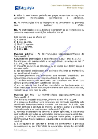 Curso Teórico de Direito Administrativo
Profº Cyonil Borges
Profº. Cyonil Borges www.estrategiaconcursos.com.br 82
I. Além do vencimento, poderão ser pagas ao servidor as seguintes
vantagens: indenizações; gratificações e adicionais.
II. As indenizações não se incorporam ao vencimento ou provento
para qualquer efeito.
III. As gratificações e os adicionais incorporam-se ao vencimento ou
provento, nos casos e condições indicados em lei.
Está correto o que se afirma em
a) I, apenas.
b) I e II, apenas.
c) II e III, apenas.
d) I e III, apenas.
e) I, II e III.
Questão 22: FCC - AJ TST/TST/Apoio Especializado/Análise de
Sistemas/2012
Assunto: Das gratificações e adicionais (Lei 8.112 - arts. 61 a 76)
Os adicionais de insalubridade e periculosidade, previstos na Lei no
8.112/90, são devidos
a) enquanto durarem as condições ou os riscos que deram causa à
sua concessão.
b) aos servidores classificados em exercício em zonas de fronteira ou
em localidades inóspitas.
c) ininterruptamente aos servidores que tenham preenchido, em
determinado momento, os requisitos legais de sua concessão.
d) cumulativamente aos servidores que trabalhem em locais com
contato permanente com substâncias tóxicas.
e) aos servidores que trabalhem esporádica ou habitualmente em
locais insalubres ou em contato permanente com substâncias tóxicas,
radioativas ou com risco de vida.
Questão 23: FCC - AJ TST/TST/Apoio Especializado/Análise de
Sistemas/2012
Com base no processo disciplinar, previsto na Lei no
8.112/90,
a) o processo disciplinar será conduzido por comissão presidida pela
autoridade hierarquicamente superior ao servidor indiciado, que
melhor conhece a conduta do mesmo, podendo avaliar a penalidade
mais adequada a ser aplicada em razão da infração.
b) havendo diversidade de sanções a serem aplicadas, o julgamento
será proferido por todas as autoridades competentes para aplicá-las.
c) quando a infração também configurar ilícito penal, o processo
administrativo ficará suspenso, aguardando a conclusão do processo
criminal.
d) é assegurado ao servidor o direito de acompanhar o processo
pessoalmente ou por intermédio de procurador, sendo-lhe permitido
W
e
PD
F
W
aterm
ark
R
em
overD
em
o
 