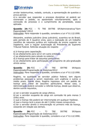Curso Teórico de Direito Administrativo
Profº Cyonil Borges
Profº. Cyonil Borges www.estrategiaconcursos.com.br 83
arrolar testemunhas, vedada, contudo, a apresentação de quesitos a
prova pericial.
e) o servidor que responder a processo disciplinar só poderá ser
exonerado a pedido, ou aposentado voluntariamente, após a
conclusão do processo e o cumprimento da penalidade, acaso
aplicada.
Questão 24: FCC - TJ TRE SP/TRE SP/Administrativa/"Sem
Especialidade"/2012
Instruções: Para responder à questão, considere a Lei no
8.112/1990.
Alexandre, analista judiciário (área judiciária), ausentou-se do Brasil,
pelo período de 4 (quatro) anos, para a realização de um trabalho
científico de natureza jurídica em instituição de ensino superior na
Inglaterra, com a regular autorização do Presidente do Supremo
Tribunal Federal. Referida situação diz respeito
a) à licença para capacitação.
b) ao afastamento para servir em outra entidade.
c) ao afastamento para estudo no exterior.
d) à licença para tratar de assuntos particulares.
e) ao afastamento para participação em programa de pós-graduação
stricto sensu.
Questão 25: FCC - TJ TRE SP/TRE SP/Apoio
Especializado/Programação de Sistemas/2012
Instruções: Para responder à questão, considere a Lei no
8.112/1990.
Rogério, na qualidade de servidor público federal, tem alguns
problemas pessoais a serem resolvidos com urgência e outros a
médio prazo. Diante disso, Rogério ingressou com um pedido de
licença para tratar de assuntos particulares. Nesse caso, a
Administração poderá conceder a referida licença, desde que observe,
dentre outros requisitos,
a) ser o servidor ocupante de cargo efetivo.
b) ser o servidor ocupante de cargo em comissão há pelo menos 3
(três) anos.
c) que a licença não poderá ser interrompida em qualquer hipótese.
d) que a licença terá o prazo de até 3 (três) meses consecutivos.
e) ter o servidor direito à remuneração no primeiro mês da licença,
cessando em relação aos demais.
Questão 26: FCC - TJ TRE SP/TRE SP/Apoio
Especializado/Programação de Sistemas/2012
Instruções: Para responder à questão, considere a Lei no
8.112/1990.
W
e
PD
F
W
aterm
ark
R
em
overD
em
o
 