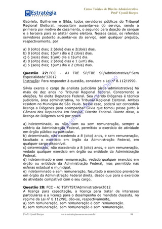 Curso Teórico de Direito Administrativo
Profº Cyonil Borges
Profº. Cyonil Borges www.estrategiaconcursos.com.br 84
Gabriela, Guilherme e Gilda, todos servidores públicos do Tribunal
Regional Eleitoral, necessitam ausentar-se do serviço, sendo a
primeira por motivo de casamento, o segundo para doação de sangue
e a terceira para se alistar como eleitora. Nesses casos, os referidos
servidores poderão ausentar-se do serviço, sem qualquer prejuízo,
respectivamente, por
a) 8 (oito) dias; 2 (dois) dias e 2(dois) dias.
b) 8 (oito) dias; 1(um) dia e 2 (dois) dias.
c) 6 (seis) dias; 1(um) dia e 1(um) dia.
d) 8 (oito) dias; 2 (dois) dias e 1 (um) dia.
e) 6 (seis) dias; 1(um) dia e 2 (dois) dias.
Questão 27: FCC - AJ TRE SP/TRE SP/Administrativa/"Sem
Especialidade"/2012
Instrução: Para responder à questão, considere a Lei no
8.112/1990.
Silvia exerce o cargo de analista judiciário (área administrativa) há
mais de dez anos no Tribunal Regional Federal. Concorrendo a
eleições, foi eleita Deputada Federal. Seu marido Diógenes é técnico
judiciário, área administrativa, no Tribunal Regional Eleitoral. Ambos
residem no Município de São Paulo. Nesse caso, poderá ser concedida
licença a Diógenes para acompanhar Silvia que tomou posse junto à
Câmara dos Deputados em Brasília, Distrito Federal. Diante disso, a
licença de Diógenes será por prazo
a) indeterminado, ou não, com ou sem remuneração, sempre a
critério da Administração Federal, permitido o exercício de atividade
em órgão público ou particular.
b) determinado, não excedendo a 8 (oito) anos, e sem remuneração,
facultado o exercício em órgão da Administração Federal, em
qualquer cargo disponível.
c) determinado, não excedendo a 8 (oito) anos, e com remuneração,
vedado qualquer exercício em órgão ou entidade da Administração
Federal.
d) indeterminado e sem remuneração, vedado qualquer exercício em
órgão ou entidade da Administração Federal, mas permitido nas
esferas estadual e municipal.
e) indeterminado e sem remuneração, facultado o exercício provisório
em órgão da Administração Federal direta, desde que para o exercício
de atividade compatível com o seu cargo.
Questão 28: FCC - AJ TST/TST/Administrativa/2012
A licença para capacitação, a licença para tratar de interesses
particulares e a licença para o desempenho de mandato classista, no
regime da Lei no
8.112/90, dão-se, respectivamente,
a) com remuneração, sem remuneração e com remuneração.
b) sem remuneração, sem remuneração e sem remuneração.
W
e
PD
F
W
aterm
ark
R
em
overD
em
o
 